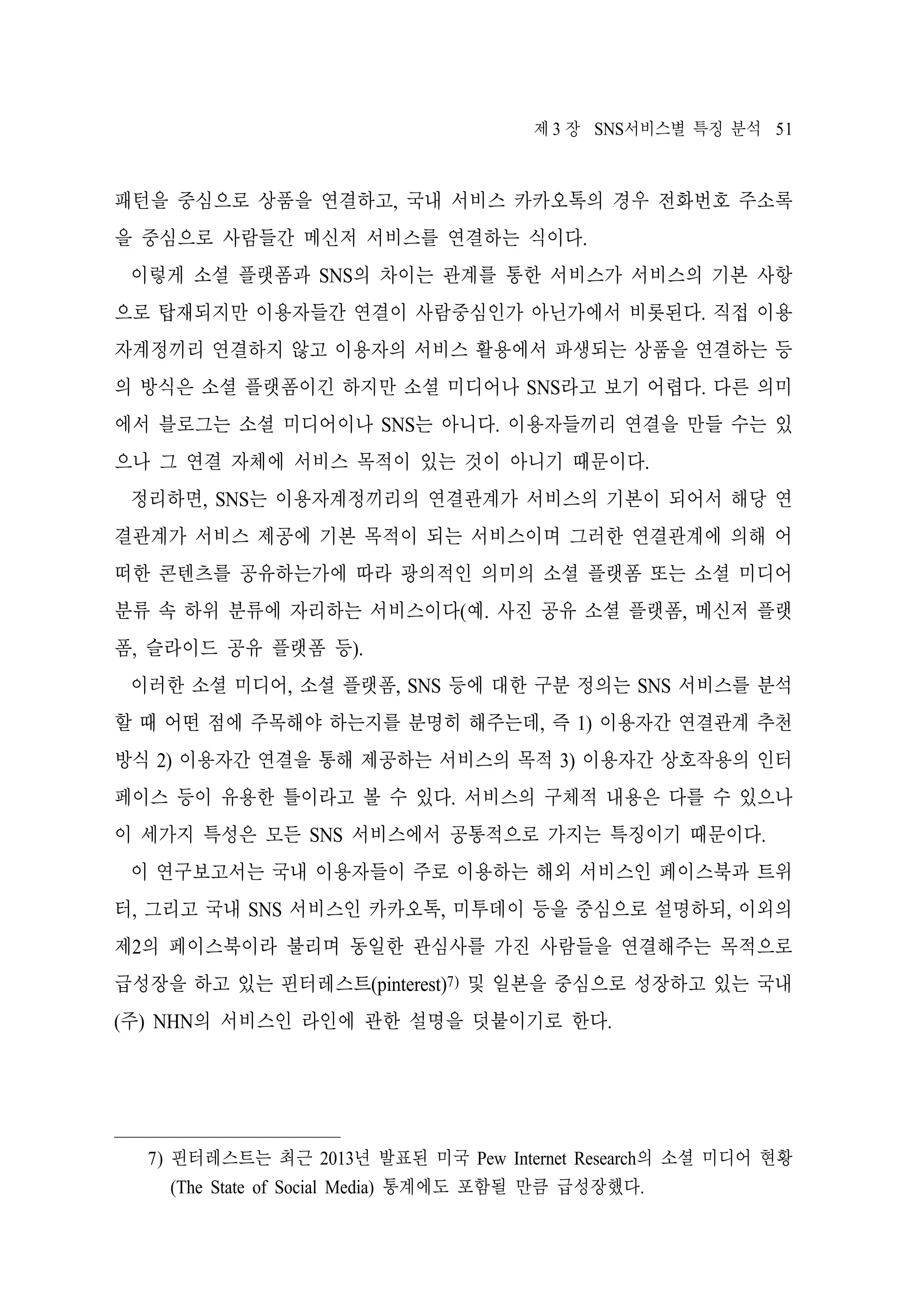 제 3 장 SNS서비스별 특징 분석 51

패턴을 중심으로 상품을 연결하고, 국내 서비스 카카오톡의 경우 전화번호 주소록
을 중심으로 사람들간 메신저 서비스를 연결하는 식이다.
이렇게 소셜 플랫폼과 SNS의 차이는 관계를 통한 서비스가 서비스의 기본 사항
으로 탑재되지만 이용자들간 연결이 사람중심인가 아닌가에서 비롯된다. 직접 이용
자계정끼리 연결하지 않고 이용자의 서비스 활용에서 파생되는 상품을 연결하는 등
의 방식은 소셜 플랫폼이긴 하지만 소셜 미디어나 SNS라고 보기 어렵다. 다른 의미
에서 블로그는 소셜 미디어이나 SNS는 아니다. 이용자들끼리 연결을 만들 수는 있
으나 그 연결 자체에 서비스 목적이 있는 것이 아니기 때문이다.
정리하면, SNS는 이용자계정끼리의 연결관계가 서비스의 기본이 되어서 해당 연
결관계가 서비스 제공에 기본 목적이 되는 서비스이며 그러한 연결관계에 의해 어
떠한 콘텐츠를 공유하는가에 따라 광의적인 의미의 소셜 플랫폼 또는 소셜 미디어
분류 속 하위 분류에 자리하는 서비스이다(예. 사진 공유 소셜 플랫폼, 메신저 플랫
폼, 슬라이드 공유 플랫폼 등).
이러한 소셜 미디어, 소셜 플랫폼, SNS 등에 대한 구분 정의는 SNS 서비스를 분석
할 때 어떤 점에 주목해야 하는지를 분명히 해주는데, 즉 1) 이용자간 연결관계 추천
방식 2) 이용자간 연결을 통해 제공하는 서비스의 목적 3) 이용자간 상호작용의 인터
페이스 등이 유용한 틀이라고 볼 수 있다. 서비스의 구체적 내용은 다를 수 있으나
이 세가지 특성은 모든 SNS 서비스에서 공통적으로 가지는 특징이기 때문이다.
이 연구보고서는 국내 이용자들이 주로 이용하는 해외 서비스인 페이스북과 트위
터, 그리고 국내 SNS 서비스인 카카오톡, 미투데이 등을 중심으로 설명하되, 이외의
제2의 페이스북이라 불리며 동일한 관심사를 가진 사람들을 연결해주는 목적으로
급성장을 하고 있는 핀터레스트(pinterest)7) 및 일본을 중심으로 성장하고 있는 국내
(주) NHN의 서비스인 라인에 관한 설명을 덧붙이기로 한다.

7) 핀터레스트는 최근 2013년 발표된 미국 Pew Internet Research의 소셜 미디어 현황
(The State of Social Media) 통계에도 포함될 만큼 급성장했다.

 