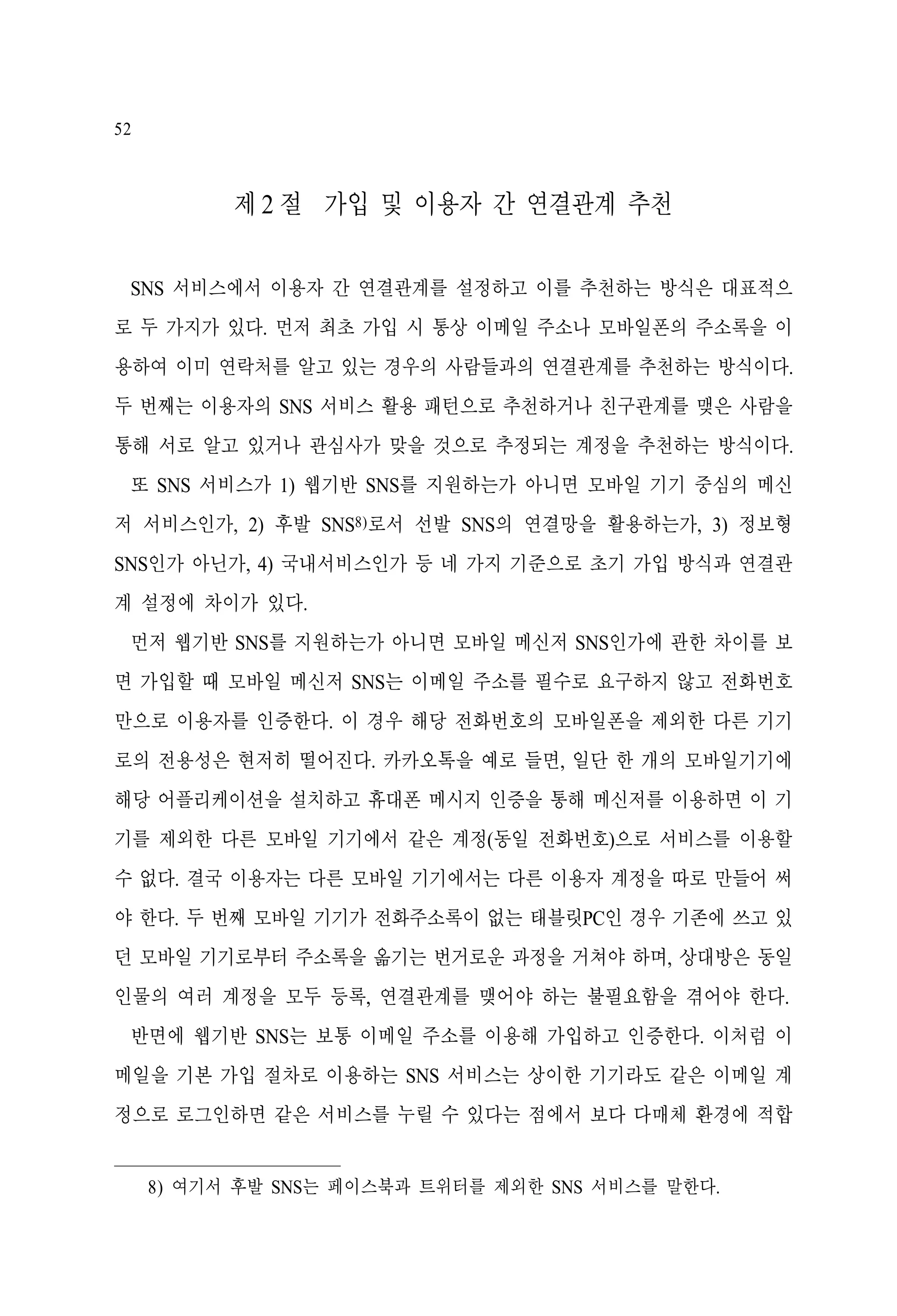 52

제 2 절 가입 및 이용자 간 연결관계 추천
SNS 서비스에서 이용자 간 연결관계를 설정하고 이를 추천하는 방식은 대표적으
로 두 가지가 있다. 먼저 최초 가입 시 통상 이메일 주소나 모바일폰의 주소록을 이
용하여 이미 연락처를 알고 있는 경우의 사람들과의 연결관계를 추천하는 방식이다.
두 번째는 이용자의 SNS 서비스 활용 패턴으로 추천하거나 친구관계를 맺은 사람을
통해 서로 알고 있거나 관심사가 맞을 것으로 추정되는 계정을 추천하는 방식이다.
또 SNS 서비스가 1) 웹기반 SNS를 지원하는가 아니면 모바일 기기 중심의 메신
저 서비스인가, 2) 후발 SNS8)로서 선발 SNS의 연결망을 활용하는가, 3) 정보형
SNS인가 아닌가, 4) 국내서비스인가 등 네 가지 기준으로 초기 가입 방식과 연결관
계 설정에 차이가 있다.
먼저 웹기반 SNS를 지원하는가 아니면 모바일 메신저 SNS인가에 관한 차이를 보
면 가입할 때 모바일 메신저 SNS는 이메일 주소를 필수로 요구하지 않고 전화번호
만으로 이용자를 인증한다. 이 경우 해당 전화번호의 모바일폰을 제외한 다른 기기
로의 전용성은 현저히 떨어진다. 카카오톡을 예로 들면, 일단 한 개의 모바일기기에
해당 어플리케이션을 설치하고 휴대폰 메시지 인증을 통해 메신저를 이용하면 이 기
기를 제외한 다른 모바일 기기에서 같은 계정(동일 전화번호)으로 서비스를 이용할
수 없다. 결국 이용자는 다른 모바일 기기에서는 다른 이용자 계정을 따로 만들어 써
야 한다. 두 번째 모바일 기기가 전화주소록이 없는 태블릿PC인 경우 기존에 쓰고 있
던 모바일 기기로부터 주소록을 옮기는 번거로운 과정을 거쳐야 하며, 상대방은 동일
인물의 여러 계정을 모두 등록, 연결관계를 맺어야 하는 불필요함을 겪어야 한다.
반면에 웹기반 SNS는 보통 이메일 주소를 이용해 가입하고 인증한다. 이처럼 이
메일을 기본 가입 절차로 이용하는 SNS 서비스는 상이한 기기라도 같은 이메일 계
정으로 로그인하면 같은 서비스를 누릴 수 있다는 점에서 보다 다매체 환경에 적합
8) 여기서 후발 SNS는 페이스북과 트위터를 제외한 SNS 서비스를 말한다.

 