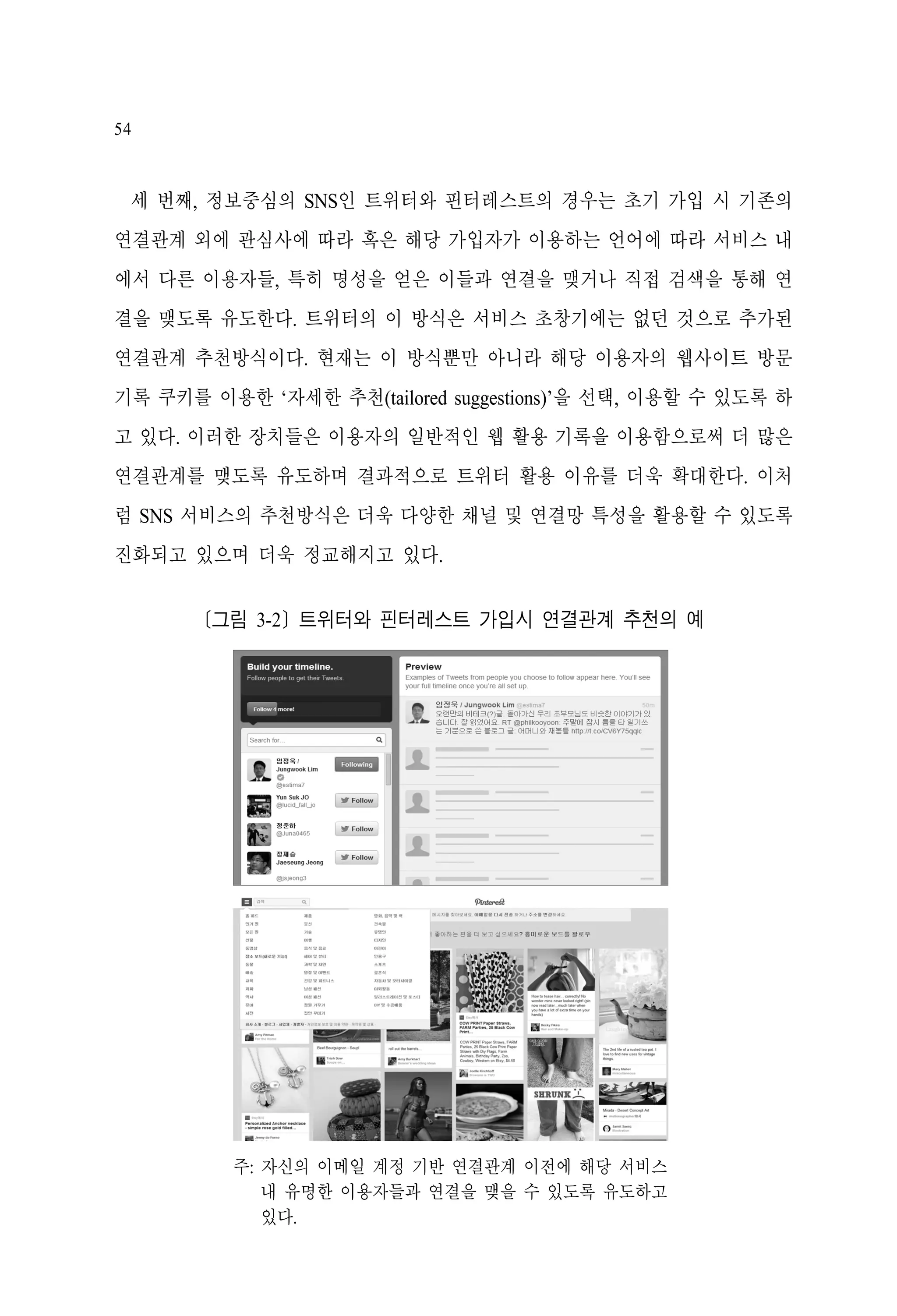 54

세 번째, 정보중심의 SNS인 트위터와 핀터레스트의 경우는 초기 가입 시 기존의
연결관계 외에 관심사에 따라 혹은 해당 가입자가 이용하는 언어에 따라 서비스 내
에서 다른 이용자들, 특히 명성을 얻은 이들과 연결을 맺거나 직접 검색을 통해 연
결을 맺도록 유도한다. 트위터의 이 방식은 서비스 초창기에는 없던 것으로 추가된
연결관계 추천방식이다. 현재는 이 방식뿐만 아니라 해당 이용자의 웹사이트 방문
기록 쿠키를 이용한 ‘자세한 추천(tailored suggestions)’을 선택, 이용할 수 있도록 하
고 있다. 이러한 장치들은 이용자의 일반적인 웹 활용 기록을 이용함으로써 더 많은
연결관계를 맺도록 유도하며 결과적으로 트위터 활용 이유를 더욱 확대한다. 이처
럼 SNS 서비스의 추천방식은 더욱 다양한 채널 및 연결망 특성을 활용할 수 있도록
진화되고 있으며 더욱 정교해지고 있다.
[그림 3-2] 트위터와 핀터레스트 가입시 연결관계 추천의 예

주: 자신의 이메일 계정 기반 연결관계 이전에 해당 서비스
내 유명한 이용자들과 연결을 맺을 수 있도록 유도하고
있다.

 