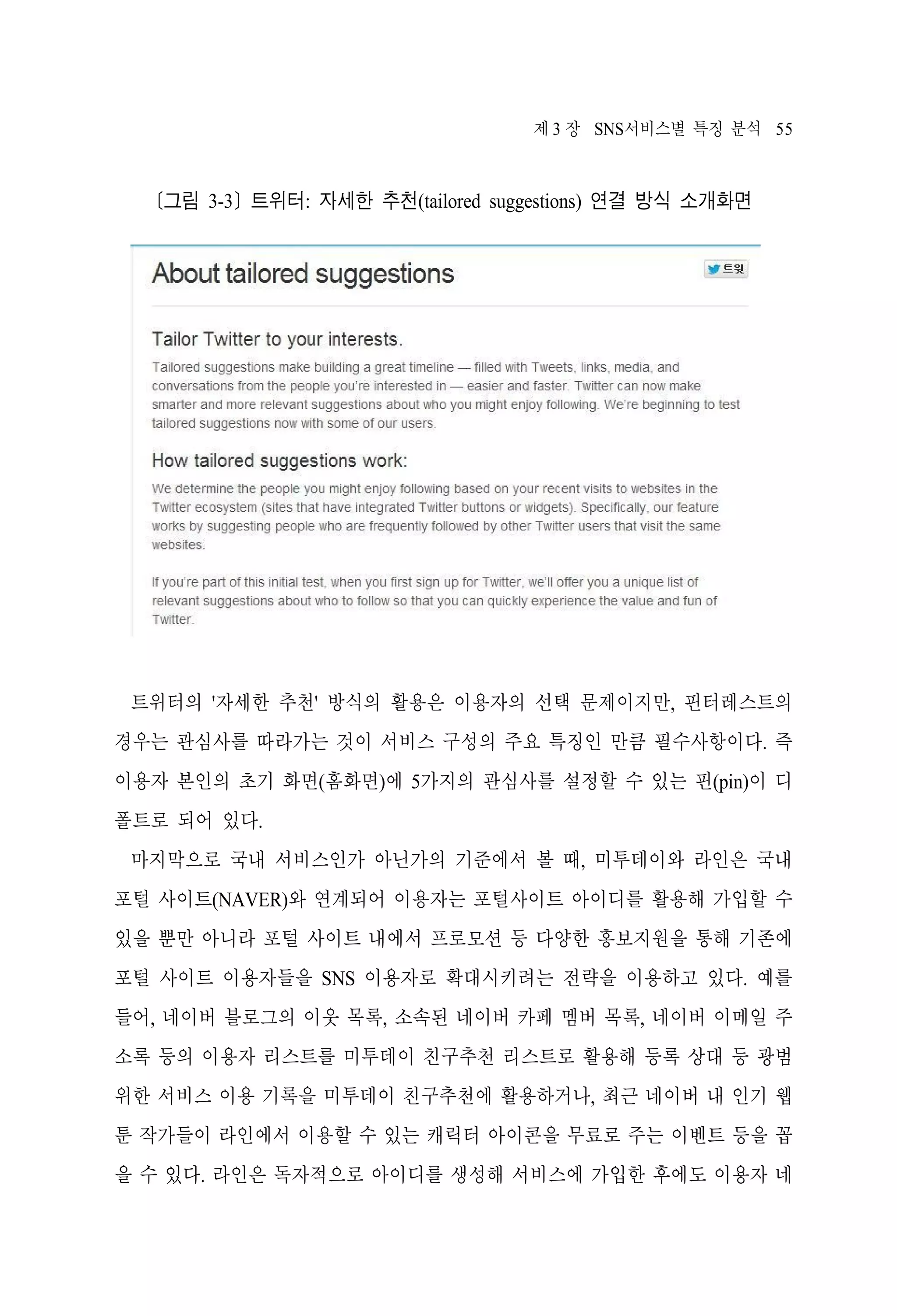 제 3 장 SNS서비스별 특징 분석 55

[그림 3-3] 트위터: 자세한 추천(tailored suggestions) 연결 방식 소개화면

트위터의 '자세한 추천' 방식의 활용은 이용자의 선택 문제이지만, 핀터레스트의
경우는 관심사를 따라가는 것이 서비스 구성의 주요 특징인 만큼 필수사항이다. 즉
이용자 본인의 초기 화면(홈화면)에 5가지의 관심사를 설정할 수 있는 핀(pin)이 디
폴트로 되어 있다.
마지막으로 국내 서비스인가 아닌가의 기준에서 볼 때, 미투데이와 라인은 국내
포털 사이트(NAVER)와 연계되어 이용자는 포털사이트 아이디를 활용해 가입할 수
있을 뿐만 아니라 포털 사이트 내에서 프로모션 등 다양한 홍보지원을 통해 기존에
포털 사이트 이용자들을 SNS 이용자로 확대시키려는 전략을 이용하고 있다. 예를
들어, 네이버 블로그의 이웃 목록, 소속된 네이버 카페 멤버 목록, 네이버 이메일 주
소록 등의 이용자 리스트를 미투데이 친구추천 리스트로 활용해 등록 상대 등 광범
위한 서비스 이용 기록을 미투데이 친구추천에 활용하거나, 최근 네이버 내 인기 웹
툰 작가들이 라인에서 이용할 수 있는 캐릭터 아이콘을 무료로 주는 이벤트 등을 꼽
을 수 있다. 라인은 독자적으로 아이디를 생성해 서비스에 가입한 후에도 이용자 네

 