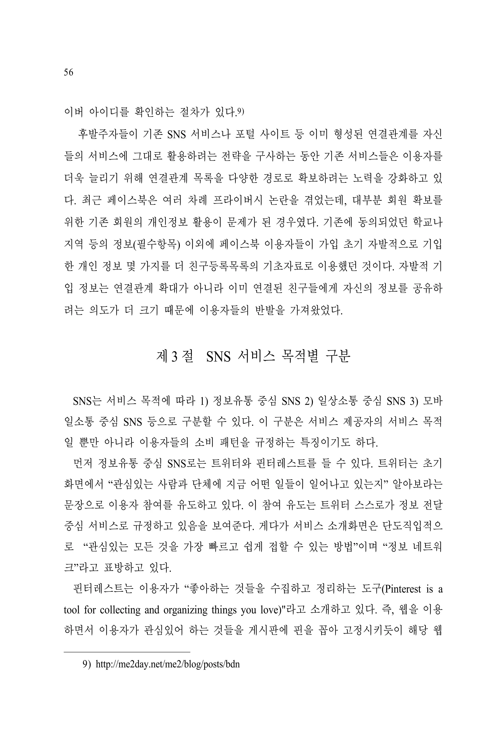 56

이버 아이디를 확인하는 절차가 있다.9)
후발주자들이 기존 SNS 서비스나 포털 사이트 등 이미 형성된 연결관계를 자신
들의 서비스에 그대로 활용하려는 전략을 구사하는 동안 기존 서비스들은 이용자를
더욱 늘리기 위해 연결관계 목록을 다양한 경로로 확보하려는 노력을 강화하고 있
다. 최근 페이스북은 여러 차례 프라이버시 논란을 겪었는데, 대부분 회원 확보를
위한 기존 회원의 개인정보 활용이 문제가 된 경우였다. 기존에 동의되었던 학교나
지역 등의 정보(필수항목) 이외에 페이스북 이용자들이 가입 초기 자발적으로 기입
한 개인 정보 몇 가지를 더 친구등록목록의 기초자료로 이용했던 것이다. 자발적 기
입 정보는 연결관계 확대가 아니라 이미 연결된 친구들에게 자신의 정보를 공유하
려는 의도가 더 크기 때문에 이용자들의 반발을 가져왔었다.

제 3 절 SNS 서비스 목적별 구분
SNS는 서비스 목적에 따라 1) 정보유통 중심 SNS 2) 일상소통 중심 SNS 3) 모바
일소통 중심 SNS 등으로 구분할 수 있다. 이 구분은 서비스 제공자의 서비스 목적
일 뿐만 아니라 이용자들의 소비 패턴을 규정하는 특징이기도 하다.
먼저 정보유통 중심 SNS로는 트위터와 핀터레스트를 들 수 있다. 트위터는 초기
화면에서 “관심있는 사람과 단체에 지금 어떤 일들이 일어나고 있는지” 알아보라는
문장으로 이용자 참여를 유도하고 있다. 이 참여 유도는 트위터 스스로가 정보 전달
중심 서비스로 규정하고 있음을 보여준다. 게다가 서비스 소개화면은 단도직입적으
로 “관심있는 모든 것을 가장 빠르고 쉽게 접할 수 있는 방법”이며 “정보 네트워
크”라고 표방하고 있다.
핀터레스트는 이용자가 “좋아하는 것들을 수집하고 정리하는 도구(Pinterest is a
tool for collecting and organizing things you love)"라고 소개하고 있다. 즉, 웹을 이용
하면서 이용자가 관심있어 하는 것들을 게시판에 핀을 꼽아 고정시키듯이 해당 웹
9) http://me2day.net/me2/blog/posts/bdn

 