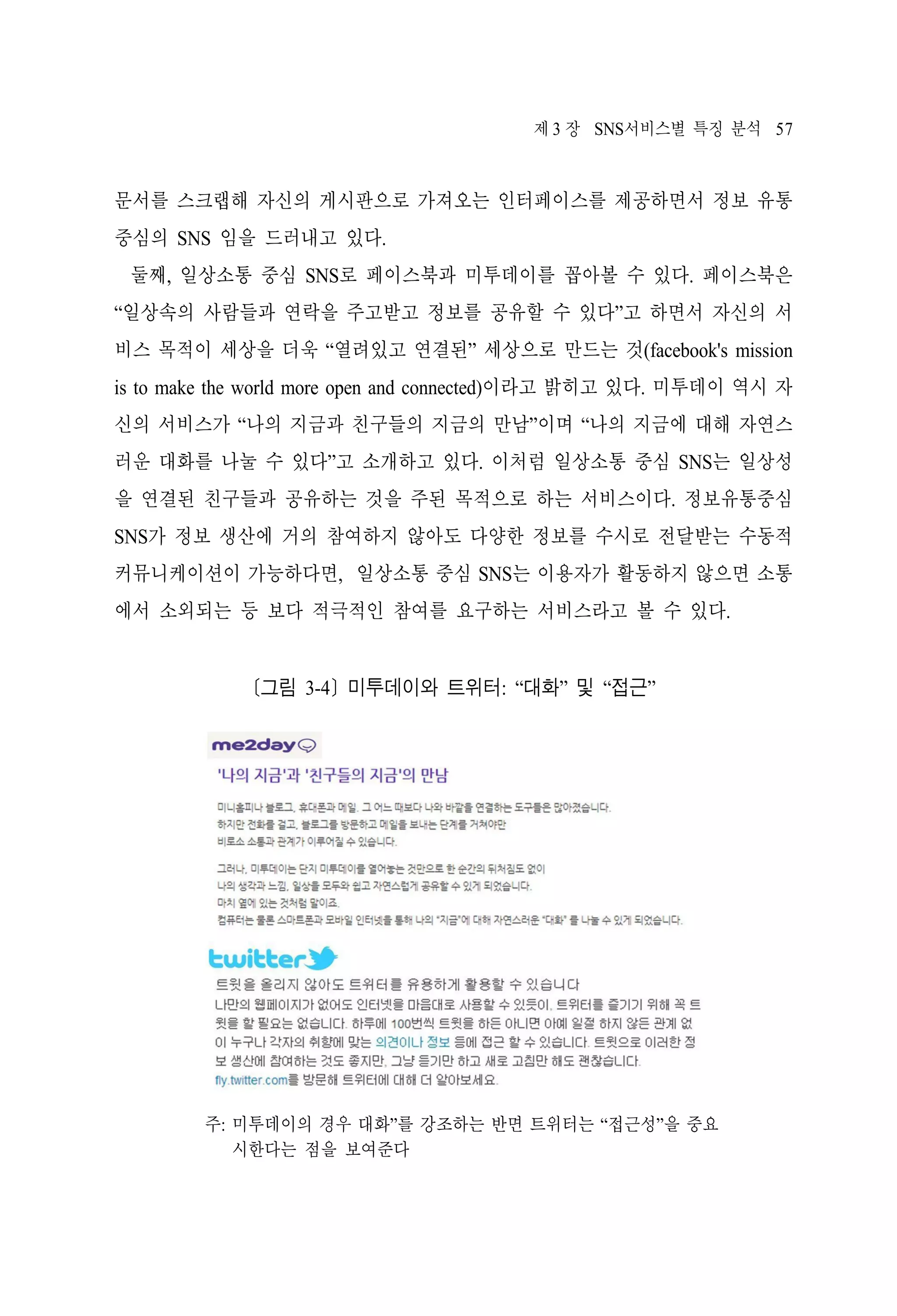 제 3 장 SNS서비스별 특징 분석 57

문서를 스크랩해 자신의 게시판으로 가져오는 인터페이스를 제공하면서 정보 유통
중심의 SNS 임을 드러내고 있다.
둘째, 일상소통 중심 SNS로 페이스북과 미투데이를 꼽아볼 수 있다. 페이스북은
“일상속의 사람들과 연락을 주고받고 정보를 공유할 수 있다”고 하면서 자신의 서
비스 목적이 세상을 더욱 “열려있고 연결된” 세상으로 만드는 것(facebook's mission
is to make the world more open and connected)이라고 밝히고 있다. 미투데이 역시 자
신의 서비스가 “나의 지금과 친구들의 지금의 만남”이며 “나의 지금에 대해 자연스
러운 대화를 나눌 수 있다”고 소개하고 있다. 이처럼 일상소통 중심 SNS는 일상성
을 연결된 친구들과 공유하는 것을 주된 목적으로 하는 서비스이다. 정보유통중심
SNS가 정보 생산에 거의 참여하지 않아도 다양한 정보를 수시로 전달받는 수동적
커뮤니케이션이 가능하다면, 일상소통 중심 SNS는 이용자가 활동하지 않으면 소통
에서 소외되는 등 보다 적극적인 참여를 요구하는 서비스라고 볼 수 있다.

[그림 3-4] 미투데이와 트위터: “대화” 및 “접근”

주: 미투데이의 경우 대화”를 강조하는 반면 트위터는 “접근성”을 중요
시한다는 점을 보여준다

 