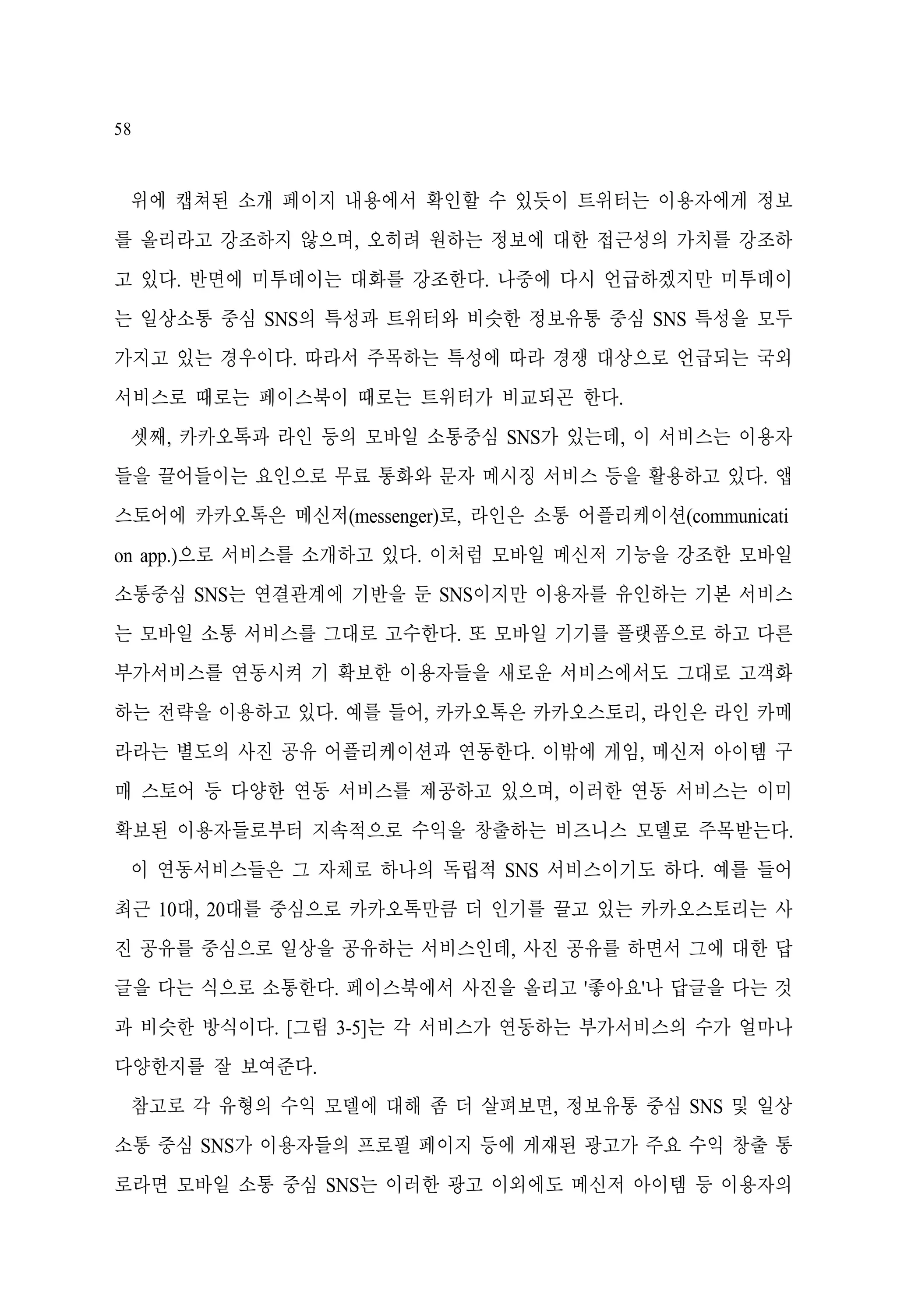 58

위에 캡쳐된 소개 페이지 내용에서 확인할 수 있듯이 트위터는 이용자에게 정보
를 올리라고 강조하지 않으며, 오히려 원하는 정보에 대한 접근성의 가치를 강조하
고 있다. 반면에 미투데이는 대화를 강조한다. 나중에 다시 언급하겠지만 미투데이
는 일상소통 중심 SNS의 특성과 트위터와 비슷한 정보유통 중심 SNS 특성을 모두
가지고 있는 경우이다. 따라서 주목하는 특성에 따라 경쟁 대상으로 언급되는 국외
서비스로 때로는 페이스북이 때로는 트위터가 비교되곤 한다.
셋째, 카카오톡과 라인 등의 모바일 소통중심 SNS가 있는데, 이 서비스는 이용자
들을 끌어들이는 요인으로 무료 통화와 문자 메시징 서비스 등을 활용하고 있다. 앱
스토어에 카카오톡은 메신저(messenger)로, 라인은 소통 어플리케이션(communicati
on app.)으로 서비스를 소개하고 있다. 이처럼 모바일 메신저 기능을 강조한 모바일
소통중심 SNS는 연결관계에 기반을 둔 SNS이지만 이용자를 유인하는 기본 서비스
는 모바일 소통 서비스를 그대로 고수한다. 또 모바일 기기를 플랫폼으로 하고 다른
부가서비스를 연동시켜 기 확보한 이용자들을 새로운 서비스에서도 그대로 고객화
하는 전략을 이용하고 있다. 예를 들어, 카카오톡은 카카오스토리, 라인은 라인 카메
라라는 별도의 사진 공유 어플리케이션과 연동한다. 이밖에 게임, 메신저 아이템 구
매 스토어 등 다양한 연동 서비스를 제공하고 있으며, 이러한 연동 서비스는 이미
확보된 이용자들로부터 지속적으로 수익을 창출하는 비즈니스 모델로 주목받는다.
이 연동서비스들은 그 자체로 하나의 독립적 SNS 서비스이기도 하다. 예를 들어
최근 10대, 20대를 중심으로 카카오톡만큼 더 인기를 끌고 있는 카카오스토리는 사
진 공유를 중심으로 일상을 공유하는 서비스인데, 사진 공유를 하면서 그에 대한 답
글을 다는 식으로 소통한다. 페이스북에서 사진을 올리고 '좋아요'나 답글을 다는 것
과 비슷한 방식이다. [그림 3-5]는 각 서비스가 연동하는 부가서비스의 수가 얼마나
다양한지를 잘 보여준다.
참고로 각 유형의 수익 모델에 대해 좀 더 살펴보면, 정보유통 중심 SNS 및 일상
소통 중심 SNS가 이용자들의 프로필 페이지 등에 게재된 광고가 주요 수익 창출 통
로라면 모바일 소통 중심 SNS는 이러한 광고 이외에도 메신저 아이템 등 이용자의

 