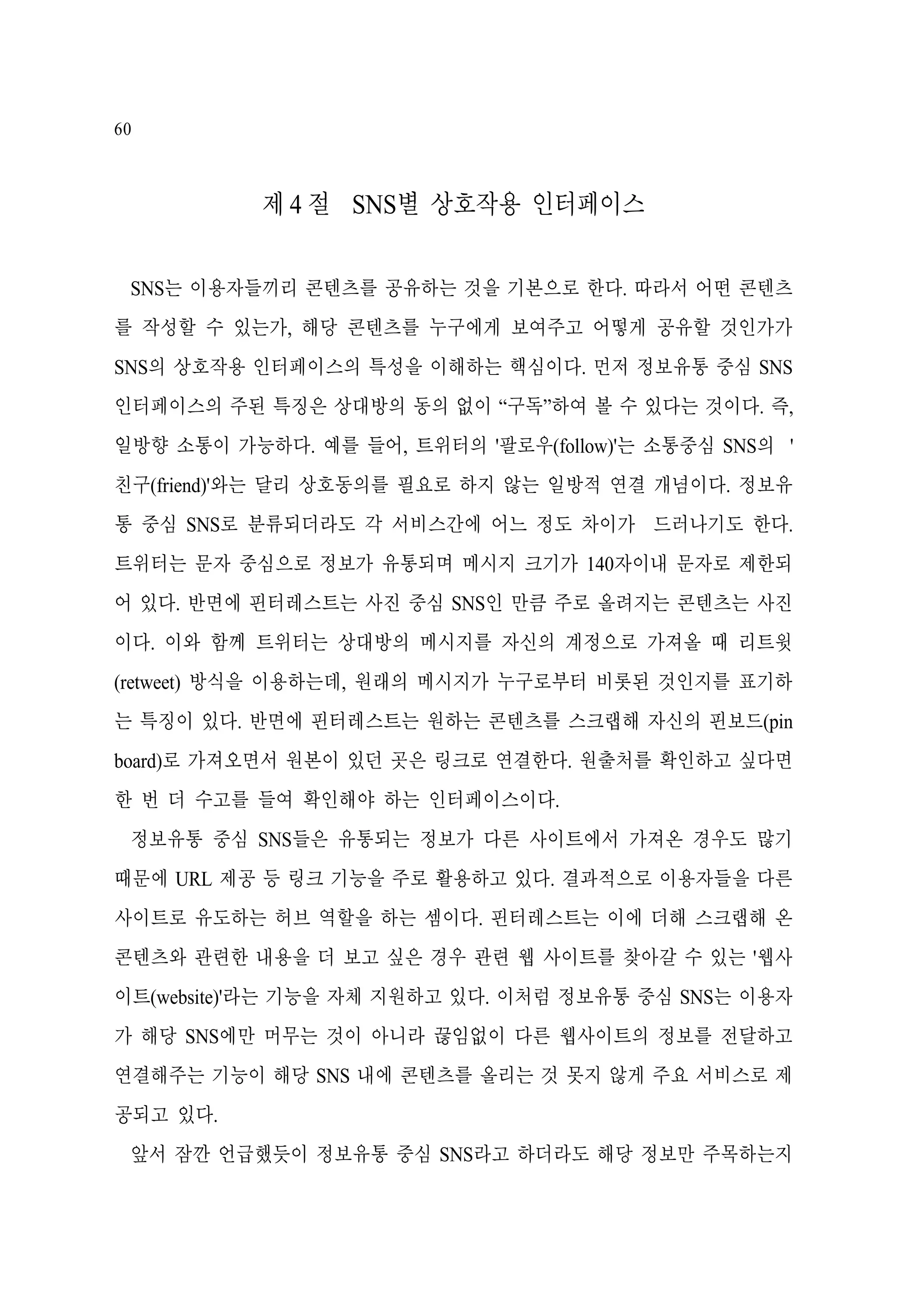 60

제 4 절 SNS별 상호작용 인터페이스
SNS는 이용자들끼리 콘텐츠를 공유하는 것을 기본으로 한다. 따라서 어떤 콘텐츠
를 작성할 수 있는가, 해당 콘텐츠를 누구에게 보여주고 어떻게 공유할 것인가가
SNS의 상호작용 인터페이스의 특성을 이해하는 핵심이다. 먼저 정보유통 중심 SNS
인터페이스의 주된 특징은 상대방의 동의 없이 “구독”하여 볼 수 있다는 것이다. 즉,
일방향 소통이 가능하다. 예를 들어, 트위터의 '팔로우(follow)'는 소통중심 SNS의 '
친구(friend)'와는 달리 상호동의를 필요로 하지 않는 일방적 연결 개념이다. 정보유
통 중심 SNS로 분류되더라도 각 서비스간에 어느 정도 차이가 드러나기도 한다.
트위터는 문자 중심으로 정보가 유통되며 메시지 크기가 140자이내 문자로 제한되
어 있다. 반면에 핀터레스트는 사진 중심 SNS인 만큼 주로 올려지는 콘텐츠는 사진
이다. 이와 함께 트위터는 상대방의 메시지를 자신의 계정으로 가져올 때 리트윗
(retweet) 방식을 이용하는데, 원래의 메시지가 누구로부터 비롯된 것인지를 표기하
는 특징이 있다. 반면에 핀터레스트는 원하는 콘텐츠를 스크랩해 자신의 핀보드(pin
board)로 가져오면서 원본이 있던 곳은 링크로 연결한다. 원출처를 확인하고 싶다면
한 번 더 수고를 들여 확인해야 하는 인터페이스이다.
정보유통 중심 SNS들은 유통되는 정보가 다른 사이트에서 가져온 경우도 많기
때문에 URL 제공 등 링크 기능을 주로 활용하고 있다. 결과적으로 이용자들을 다른
사이트로 유도하는 허브 역할을 하는 셈이다. 핀터레스트는 이에 더해 스크랩해 온
콘텐츠와 관련한 내용을 더 보고 싶은 경우 관련 웹 사이트를 찾아갈 수 있는 '웹사
이트(website)'라는 기능을 자체 지원하고 있다. 이처럼 정보유통 중심 SNS는 이용자
가 해당 SNS에만 머무는 것이 아니라 끊임없이 다른 웹사이트의 정보를 전달하고
연결해주는 기능이 해당 SNS 내에 콘텐츠를 올리는 것 못지 않게 주요 서비스로 제
공되고 있다.
앞서 잠깐 언급했듯이 정보유통 중심 SNS라고 하더라도 해당 정보만 주목하는지

 