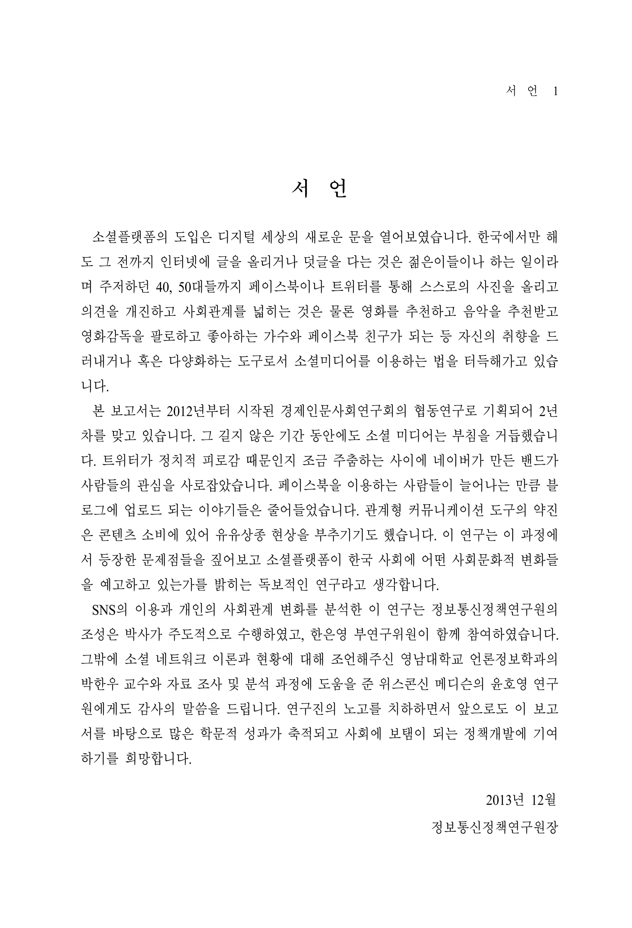 서 언

1

서 언
소셜플랫폼의 도입은 디지털 세상의 새로운 문을 열어보였습니다. 한국에서만 해
도 그 전까지 인터넷에 글을 올리거나 덧글을 다는 것은 젊은이들이나 하는 일이라
며 주저하던 40, 50대들까지 페이스북이나 트위터를 통해 스스로의 사진을 올리고
의견을 개진하고 사회관계를 넓히는 것은 물론 영화를 추천하고 음악을 추천받고
영화감독을 팔로하고 좋아하는 가수와 페이스북 친구가 되는 등 자신의 취향을 드
러내거나 혹은 다양화하는 도구로서 소셜미디어를 이용하는 법을 터득해가고 있습
니다.
본 보고서는 2012년부터 시작된 경제인문사회연구회의 협동연구로 기획되어 2년
차를 맞고 있습니다. 그 길지 않은 기간 동안에도 소셜 미디어는 부침을 거듭했습니
다. 트위터가 정치적 피로감 때문인지 조금 주춤하는 사이에 네이버가 만든 밴드가
사람들의 관심을 사로잡았습니다. 페이스북을 이용하는 사람들이 늘어나는 만큼 블
로그에 업로드 되는 이야기들은 줄어들었습니다. 관계형 커뮤니케이션 도구의 약진
은 콘텐츠 소비에 있어 유유상종 현상을 부추기기도 했습니다. 이 연구는 이 과정에
서 등장한 문제점들을 짚어보고 소셜플랫폼이 한국 사회에 어떤 사회문화적 변화들
을 예고하고 있는가를 밝히는 독보적인 연구라고 생각합니다.
SNS의 이용과 개인의 사회관계 변화를 분석한 이 연구는 정보통신정책연구원의
조성은 박사가 주도적으로 수행하였고, 한은영 부연구위원이 함께 참여하였습니다.
그밖에 소셜 네트워크 이론과 현황에 대해 조언해주신 영남대학교 언론정보학과의
박한우 교수와 자료 조사 및 분석 과정에 도움을 준 위스콘신 메디슨의 윤호영 연구
원에게도 감사의 말씀을 드립니다. 연구진의 노고를 치하하면서 앞으로도 이 보고
서를 바탕으로 많은 학문적 성과가 축적되고 사회에 보탬이 되는 정책개발에 기여
하기를 희망합니다.
2013년 12월
정보통신정책연구원장

 