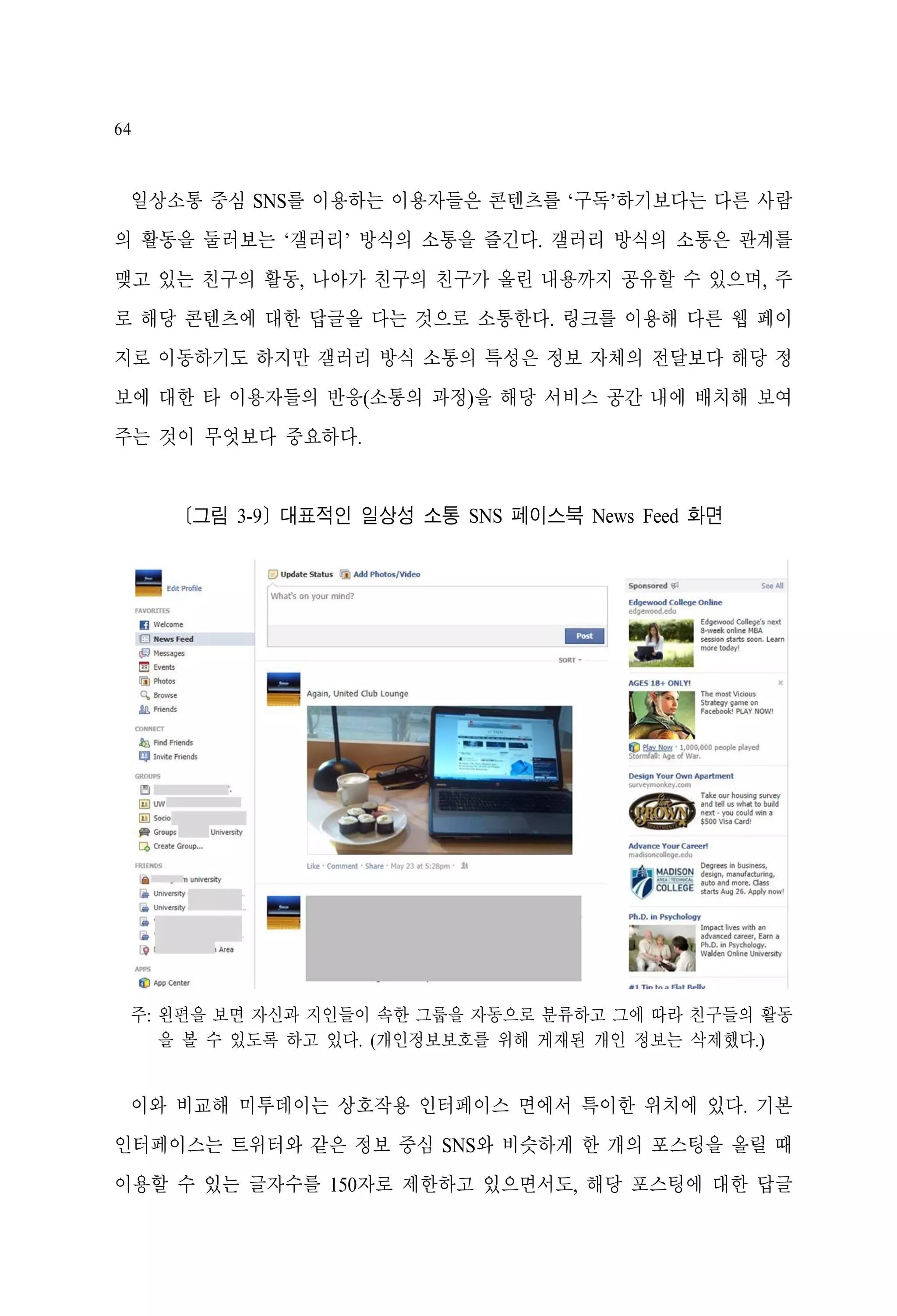 64

일상소통 중심 SNS를 이용하는 이용자들은 콘텐츠를 ‘구독’하기보다는 다른 사람
의 활동을 둘러보는 ‘갤러리’ 방식의 소통을 즐긴다. 갤러리 방식의 소통은 관계를
맺고 있는 친구의 활동, 나아가 친구의 친구가 올린 내용까지 공유할 수 있으며, 주
로 해당 콘텐츠에 대한 답글을 다는 것으로 소통한다. 링크를 이용해 다른 웹 페이
지로 이동하기도 하지만 갤러리 방식 소통의 특성은 정보 자체의 전달보다 해당 정
보에 대한 타 이용자들의 반응(소통의 과정)을 해당 서비스 공간 내에 배치해 보여
주는 것이 무엇보다 중요하다.

[그림 3-9] 대표적인 일상성 소통 SNS 페이스북 News Feed 화면

주: 왼편을 보면 자신과 지인들이 속한 그룹을 자동으로 분류하고 그에 따라 친구들의 활동
을 볼 수 있도록 하고 있다. (개인정보보호를 위해 게재된 개인 정보는 삭제했다.)

이와 비교해 미투데이는 상호작용 인터페이스 면에서 특이한 위치에 있다. 기본
인터페이스는 트위터와 같은 정보 중심 SNS와 비슷하게 한 개의 포스팅을 올릴 때
이용할 수 있는 글자수를 150자로 제한하고 있으면서도, 해당 포스팅에 대한 답글

 