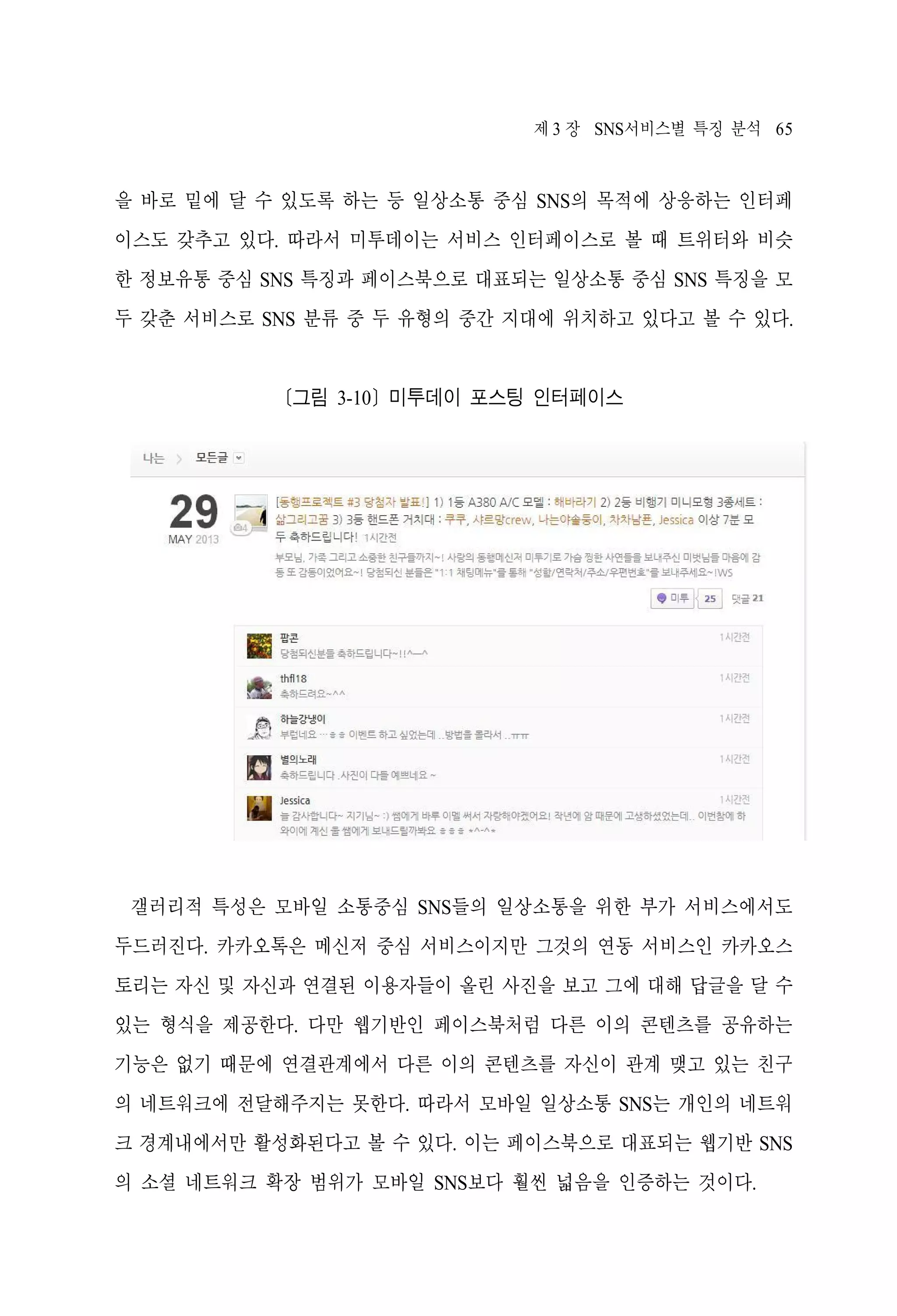제 3 장 SNS서비스별 특징 분석 65

을 바로 밑에 달 수 있도록 하는 등 일상소통 중심 SNS의 목적에 상응하는 인터페
이스도 갖추고 있다. 따라서 미투데이는 서비스 인터페이스로 볼 때 트위터와 비슷
한 정보유통 중심 SNS 특징과 페이스북으로 대표되는 일상소통 중심 SNS 특징을 모
두 갖춘 서비스로 SNS 분류 중 두 유형의 중간 지대에 위치하고 있다고 볼 수 있다.

[그림 3-10] 미투데이 포스팅 인터페이스

갤러리적 특성은 모바일 소통중심 SNS들의 일상소통을 위한 부가 서비스에서도
두드러진다. 카카오톡은 메신저 중심 서비스이지만 그것의 연동 서비스인 카카오스
토리는 자신 및 자신과 연결된 이용자들이 올린 사진을 보고 그에 대해 답글을 달 수
있는 형식을 제공한다. 다만 웹기반인 페이스북처럼 다른 이의 콘텐츠를 공유하는
기능은 없기 때문에 연결관계에서 다른 이의 콘텐츠를 자신이 관계 맺고 있는 친구
의 네트워크에 전달해주지는 못한다. 따라서 모바일 일상소통 SNS는 개인의 네트워
크 경계내에서만 활성화된다고 볼 수 있다. 이는 페이스북으로 대표되는 웹기반 SNS
의 소셜 네트워크 확장 범위가 모바일 SNS보다 훨씬 넓음을 인증하는 것이다.

 