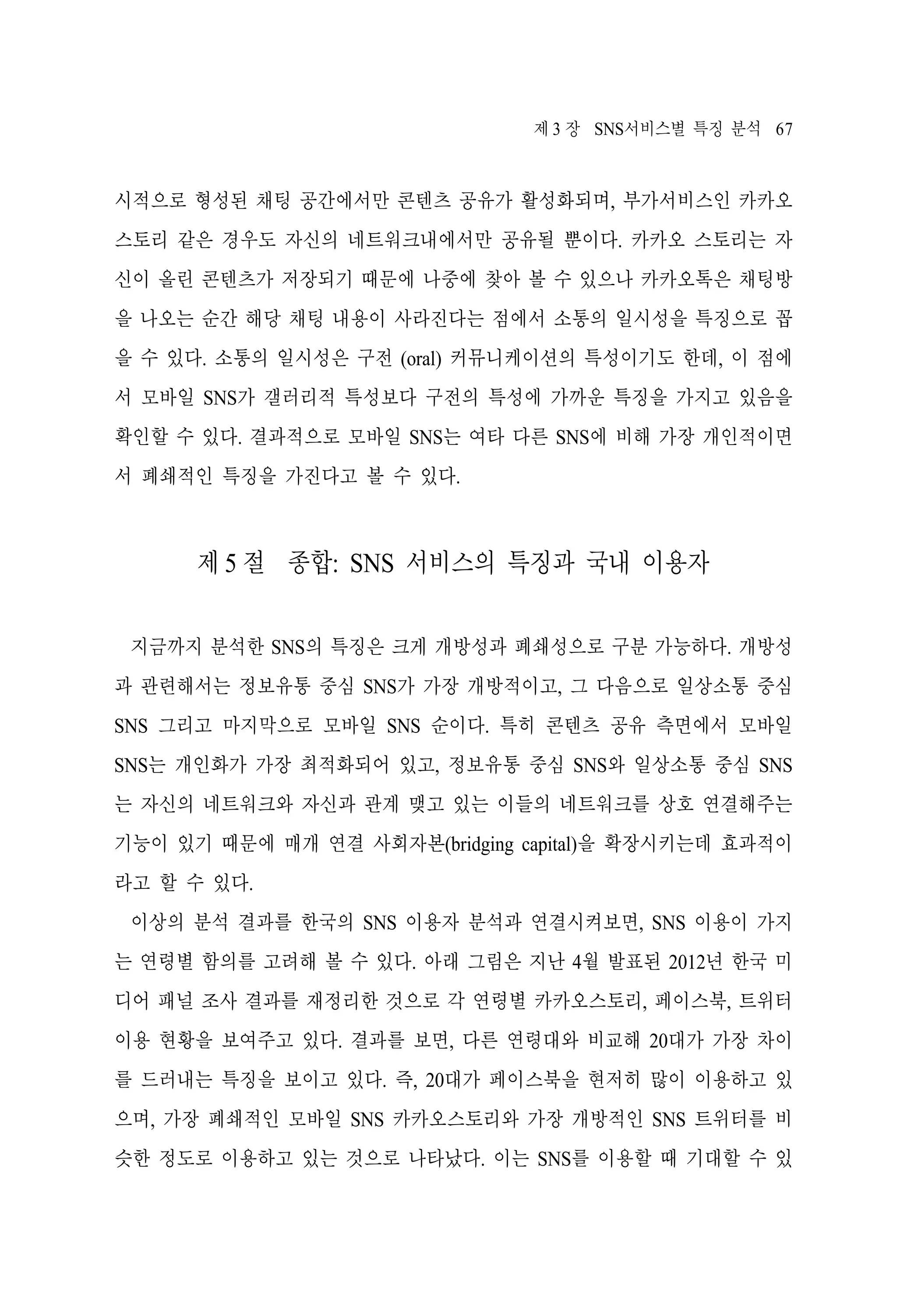 제 3 장 SNS서비스별 특징 분석 67

시적으로 형성된 채팅 공간에서만 콘텐츠 공유가 활성화되며, 부가서비스인 카카오
스토리 같은 경우도 자신의 네트워크내에서만 공유될 뿐이다. 카카오 스토리는 자
신이 올린 콘텐츠가 저장되기 때문에 나중에 찾아 볼 수 있으나 카카오톡은 채팅방
을 나오는 순간 해당 채팅 내용이 사라진다는 점에서 소통의 일시성을 특징으로 꼽
을 수 있다. 소통의 일시성은 구전 (oral) 커뮤니케이션의 특성이기도 한데, 이 점에
서 모바일 SNS가 갤러리적 특성보다 구전의 특성에 가까운 특징을 가지고 있음을
확인할 수 있다. 결과적으로 모바일 SNS는 여타 다른 SNS에 비해 가장 개인적이면
서 폐쇄적인 특징을 가진다고 볼 수 있다.

제 5 절 종합: SNS 서비스의 특징과 국내 이용자
지금까지 분석한 SNS의 특징은 크게 개방성과 폐쇄성으로 구분 가능하다. 개방성
과 관련해서는 정보유통 중심 SNS가 가장 개방적이고, 그 다음으로 일상소통 중심
SNS 그리고 마지막으로 모바일 SNS 순이다. 특히 콘텐츠 공유 측면에서 모바일
SNS는 개인화가 가장 최적화되어 있고, 정보유통 중심 SNS와 일상소통 중심 SNS
는 자신의 네트워크와 자신과 관계 맺고 있는 이들의 네트워크를 상호 연결해주는
기능이 있기 때문에 매개 연결 사회자본(bridging capital)을 확장시키는데 효과적이
라고 할 수 있다.
이상의 분석 결과를 한국의 SNS 이용자 분석과 연결시켜보면, SNS 이용이 가지
는 연령별 함의를 고려해 볼 수 있다. 아래 그림은 지난 4월 발표된 2012년 한국 미
디어 패널 조사 결과를 재정리한 것으로 각 연령별 카카오스토리, 페이스북, 트위터
이용 현황을 보여주고 있다. 결과를 보면, 다른 연령대와 비교해 20대가 가장 차이
를 드러내는 특징을 보이고 있다. 즉, 20대가 페이스북을 현저히 많이 이용하고 있
으며, 가장 폐쇄적인 모바일 SNS 카카오스토리와 가장 개방적인 SNS 트위터를 비
슷한 정도로 이용하고 있는 것으로 나타났다. 이는 SNS를 이용할 때 기대할 수 있

 