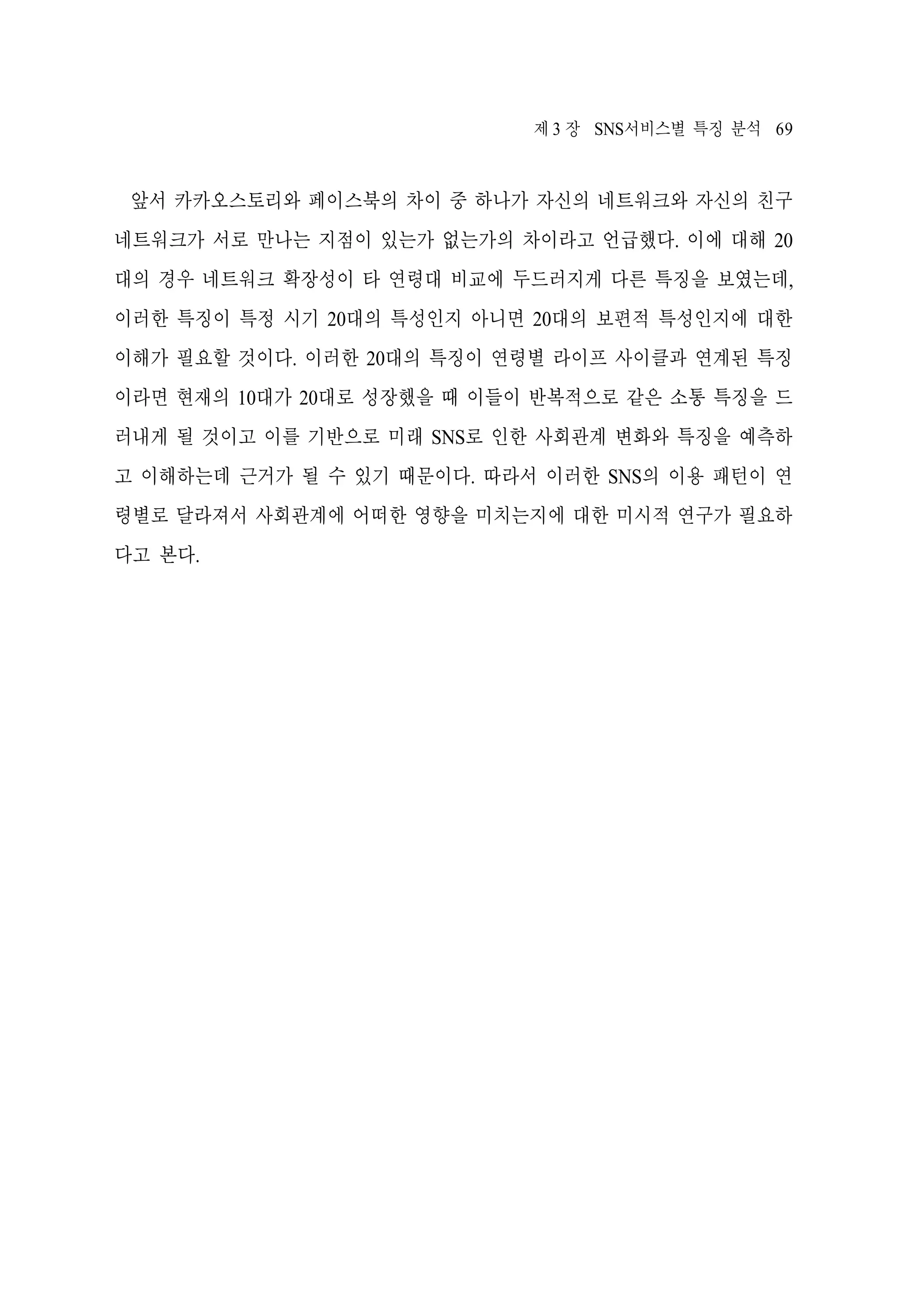 제 3 장 SNS서비스별 특징 분석 69

앞서 카카오스토리와 페이스북의 차이 중 하나가 자신의 네트워크와 자신의 친구
네트워크가 서로 만나는 지점이 있는가 없는가의 차이라고 언급했다. 이에 대해 20
대의 경우 네트워크 확장성이 타 연령대 비교에 두드러지게 다른 특징을 보였는데,
이러한 특징이 특정 시기 20대의 특성인지 아니면 20대의 보편적 특성인지에 대한
이해가 필요할 것이다. 이러한 20대의 특징이 연령별 라이프 사이클과 연계된 특징
이라면 현재의 10대가 20대로 성장했을 때 이들이 반복적으로 같은 소통 특징을 드
러내게 될 것이고 이를 기반으로 미래 SNS로 인한 사회관계 변화와 특징을 예측하
고 이해하는데 근거가 될 수 있기 때문이다. 따라서 이러한 SNS의 이용 패턴이 연
령별로 달라져서 사회관계에 어떠한 영향을 미치는지에 대한 미시적 연구가 필요하
다고 본다.

 