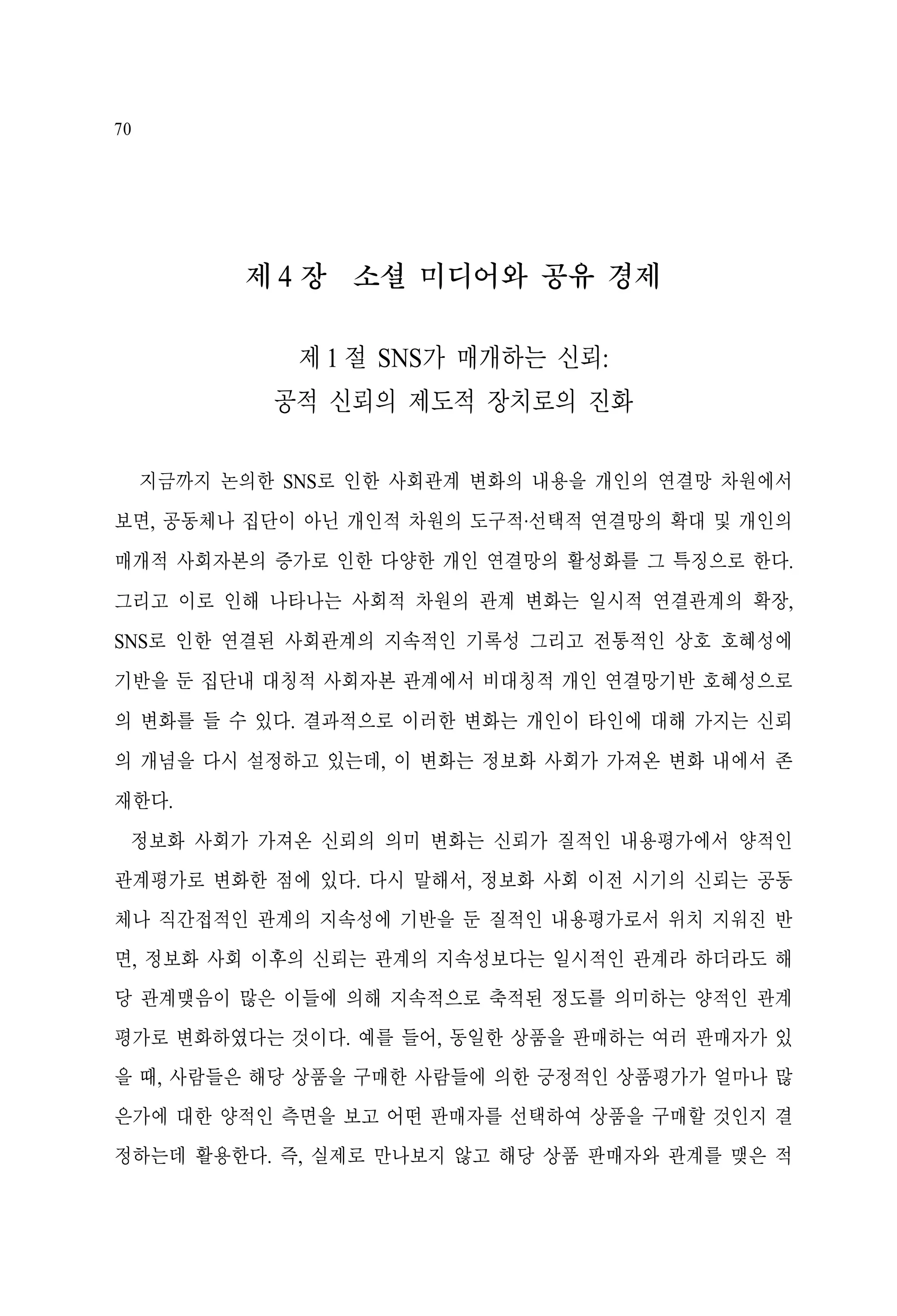 70

제 4 장 소셜 미디어와 공유 경제
제 1 절 SNS가 매개하는 신뢰:
공적 신뢰의 제도적 장치로의 진화
지금까지 논의한 SNS로 인한 사회관계 변화의 내용을 개인의 연결망 차원에서
보면, 공동체나 집단이 아닌 개인적 차원의 도구적·선택적 연결망의 확대 및 개인의
매개적 사회자본의 증가로 인한 다양한 개인 연결망의 활성화를 그 특징으로 한다.
그리고 이로 인해 나타나는 사회적 차원의 관계 변화는 일시적 연결관계의 확장,
SNS로 인한 연결된 사회관계의 지속적인 기록성 그리고 전통적인 상호 호혜성에
기반을 둔 집단내 대칭적 사회자본 관계에서 비대칭적 개인 연결망기반 호혜성으로
의 변화를 들 수 있다. 결과적으로 이러한 변화는 개인이 타인에 대해 가지는 신뢰
의 개념을 다시 설정하고 있는데, 이 변화는 정보화 사회가 가져온 변화 내에서 존
재한다.
정보화 사회가 가져온 신뢰의 의미 변화는 신뢰가 질적인 내용평가에서 양적인
관계평가로 변화한 점에 있다. 다시 말해서, 정보화 사회 이전 시기의 신뢰는 공동
체나 직간접적인 관계의 지속성에 기반을 둔 질적인 내용평가로서 위치 지워진 반
면, 정보화 사회 이후의 신뢰는 관계의 지속성보다는 일시적인 관계라 하더라도 해
당 관계맺음이 많은 이들에 의해 지속적으로 축적된 정도를 의미하는 양적인 관계
평가로 변화하였다는 것이다. 예를 들어, 동일한 상품을 판매하는 여러 판매자가 있
을 때, 사람들은 해당 상품을 구매한 사람들에 의한 긍정적인 상품평가가 얼마나 많
은가에 대한 양적인 측면을 보고 어떤 판매자를 선택하여 상품을 구매할 것인지 결
정하는데 활용한다. 즉, 실제로 만나보지 않고 해당 상품 판매자와 관계를 맺은 적

 