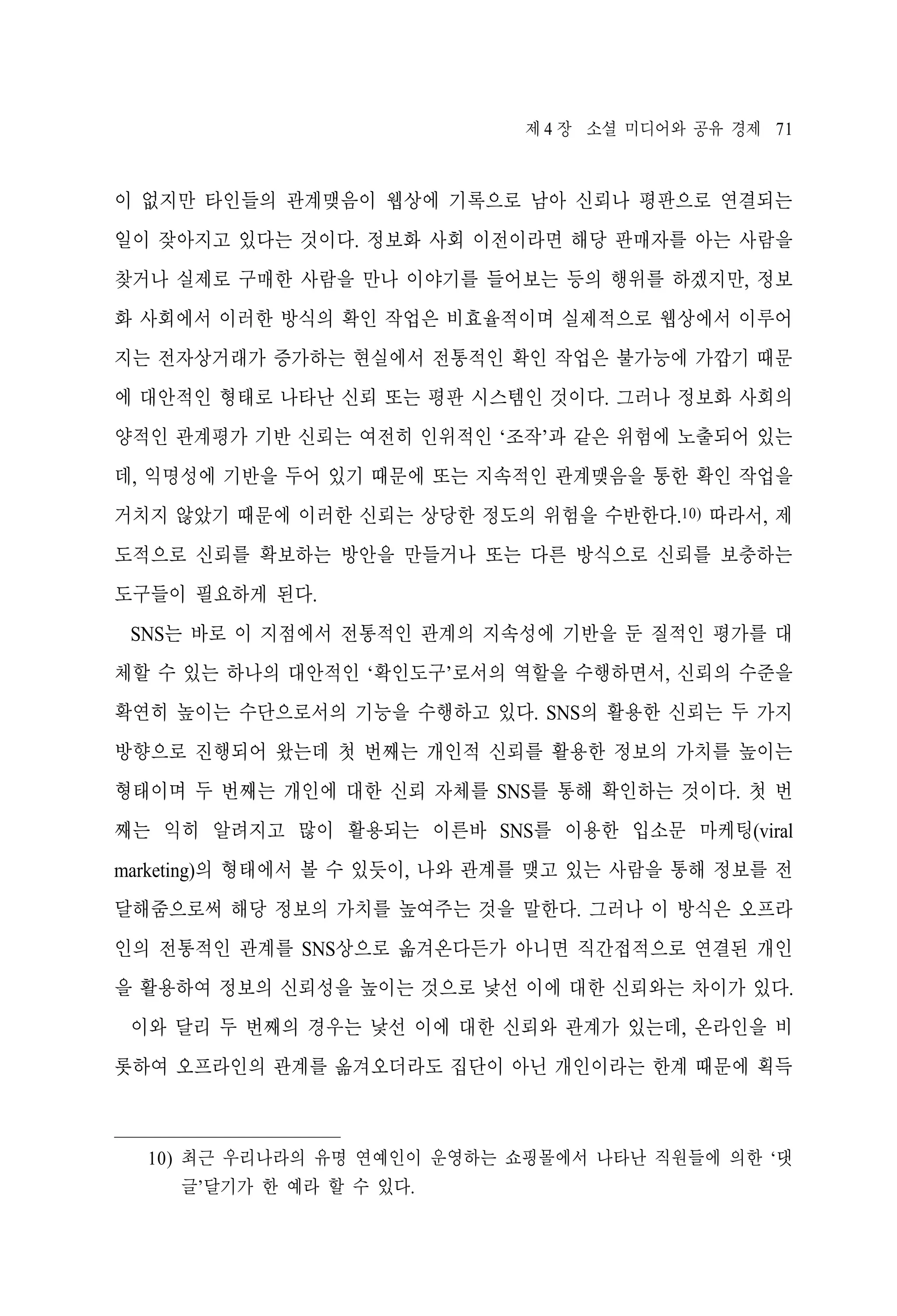 제 4 장 소셜 미디어와 공유 경제 71

이 없지만 타인들의 관계맺음이 웹상에 기록으로 남아 신뢰나 평판으로 연결되는
일이 잦아지고 있다는 것이다. 정보화 사회 이전이라면 해당 판매자를 아는 사람을
찾거나 실제로 구매한 사람을 만나 이야기를 들어보는 등의 행위를 하겠지만, 정보
화 사회에서 이러한 방식의 확인 작업은 비효율적이며 실제적으로 웹상에서 이루어
지는 전자상거래가 증가하는 현실에서 전통적인 확인 작업은 불가능에 가깝기 때문
에 대안적인 형태로 나타난 신뢰 또는 평판 시스템인 것이다. 그러나 정보화 사회의
양적인 관계평가 기반 신뢰는 여전히 인위적인 ‘조작’과 같은 위험에 노출되어 있는
데, 익명성에 기반을 두어 있기 때문에 또는 지속적인 관계맺음을 통한 확인 작업을
거치지 않았기 때문에 이러한 신뢰는 상당한 정도의 위험을 수반한다.10) 따라서, 제
도적으로 신뢰를 확보하는 방안을 만들거나 또는 다른 방식으로 신뢰를 보충하는
도구들이 필요하게 된다.
SNS는 바로 이 지점에서 전통적인 관계의 지속성에 기반을 둔 질적인 평가를 대
체할 수 있는 하나의 대안적인 ‘확인도구’로서의 역할을 수행하면서, 신뢰의 수준을
확연히 높이는 수단으로서의 기능을 수행하고 있다. SNS의 활용한 신뢰는 두 가지
방향으로 진행되어 왔는데 첫 번째는 개인적 신뢰를 활용한 정보의 가치를 높이는
형태이며 두 번째는 개인에 대한 신뢰 자체를 SNS를 통해 확인하는 것이다. 첫 번
째는 익히 알려지고 많이 활용되는 이른바 SNS를 이용한 입소문 마케팅(viral
marketing)의 형태에서 볼 수 있듯이, 나와 관계를 맺고 있는 사람을 통해 정보를 전
달해줌으로써 해당 정보의 가치를 높여주는 것을 말한다. 그러나 이 방식은 오프라
인의 전통적인 관계를 SNS상으로 옮겨온다든가 아니면 직간접적으로 연결된 개인
을 활용하여 정보의 신뢰성을 높이는 것으로 낯선 이에 대한 신뢰와는 차이가 있다.
이와 달리 두 번째의 경우는 낯선 이에 대한 신뢰와 관계가 있는데, 온라인을 비
롯하여 오프라인의 관계를 옮겨오더라도 집단이 아닌 개인이라는 한계 때문에 획득

10) 최근 우리나라의 유명 연예인이 운영하는 쇼핑몰에서 나타난 직원들에 의한 ‘댓
글’달기가 한 예라 할 수 있다.

 