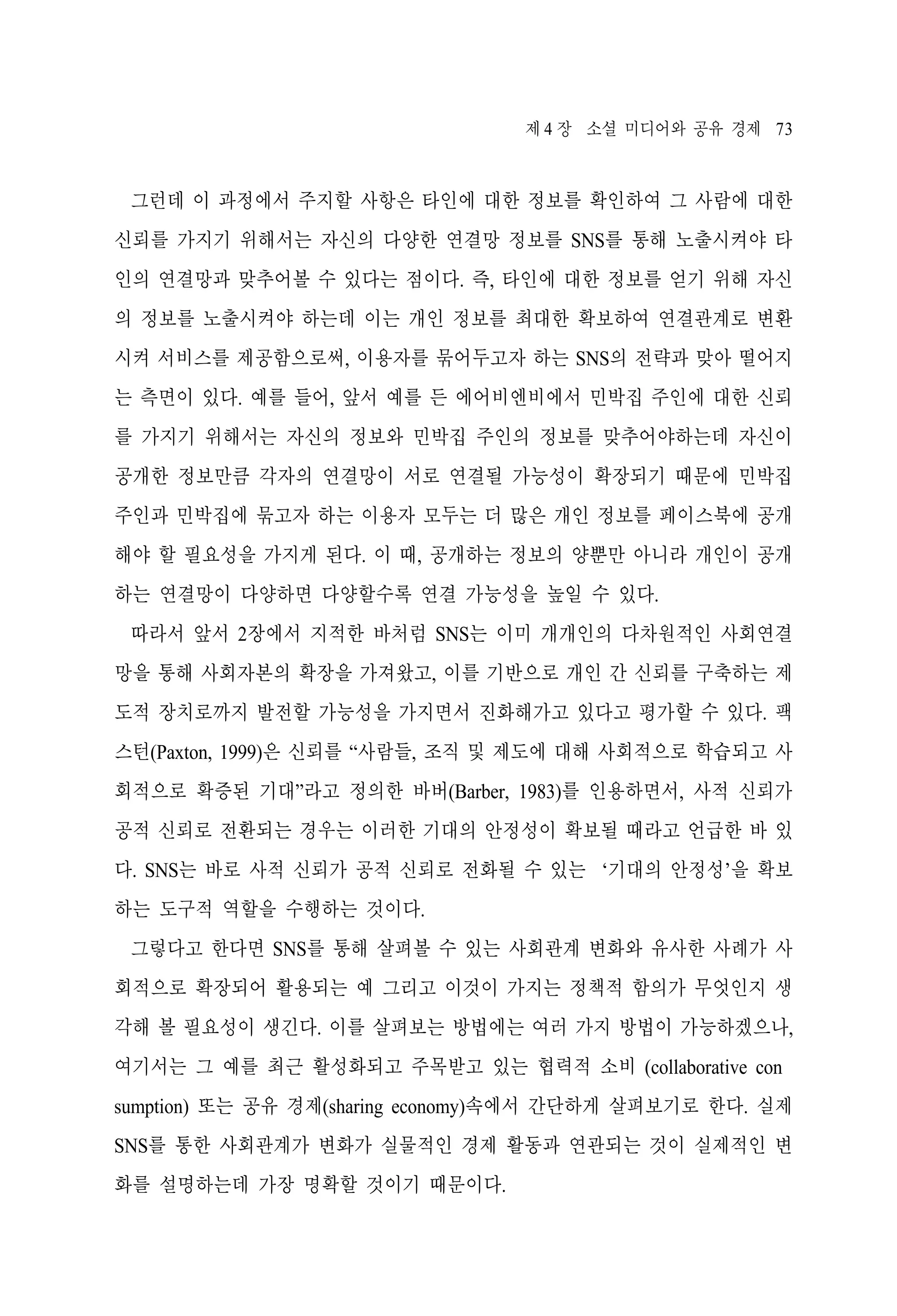 제 4 장 소셜 미디어와 공유 경제 73

그런데 이 과정에서 주지할 사항은 타인에 대한 정보를 확인하여 그 사람에 대한
신뢰를 가지기 위해서는 자신의 다양한 연결망 정보를 SNS를 통해 노출시켜야 타
인의 연결망과 맞추어볼 수 있다는 점이다. 즉, 타인에 대한 정보를 얻기 위해 자신
의 정보를 노출시켜야 하는데 이는 개인 정보를 최대한 확보하여 연결관계로 변환
시켜 서비스를 제공함으로써, 이용자를 묶어두고자 하는 SNS의 전략과 맞아 떨어지
는 측면이 있다. 예를 들어, 앞서 예를 든 에어비엔비에서 민박집 주인에 대한 신뢰
를 가지기 위해서는 자신의 정보와 민박집 주인의 정보를 맞추어야하는데 자신이
공개한 정보만큼 각자의 연결망이 서로 연결될 가능성이 확장되기 때문에 민박집
주인과 민박집에 묶고자 하는 이용자 모두는 더 많은 개인 정보를 페이스북에 공개
해야 할 필요성을 가지게 된다. 이 때, 공개하는 정보의 양뿐만 아니라 개인이 공개
하는 연결망이 다양하면 다양할수록 연결 가능성을 높일 수 있다.
따라서 앞서 2장에서 지적한 바처럼 SNS는 이미 개개인의 다차원적인 사회연결
망을 통해 사회자본의 확장을 가져왔고, 이를 기반으로 개인 간 신뢰를 구축하는 제
도적 장치로까지 발전할 가능성을 가지면서 진화해가고 있다고 평가할 수 있다. 팩
스턴(Paxton, 1999)은 신뢰를 “사람들, 조직 및 제도에 대해 사회적으로 학습되고 사
회적으로 확증된 기대”라고 정의한 바버(Barber, 1983)를 인용하면서, 사적 신뢰가
공적 신뢰로 전환되는 경우는 이러한 기대의 안정성이 확보될 때라고 언급한 바 있
다. SNS는 바로 사적 신뢰가 공적 신뢰로 전화될 수 있는 ‘기대의 안정성’을 확보
하는 도구적 역할을 수행하는 것이다.
그렇다고 한다면 SNS를 통해 살펴볼 수 있는 사회관계 변화와 유사한 사례가 사
회적으로 확장되어 활용되는 예 그리고 이것이 가지는 정책적 함의가 무엇인지 생
각해 볼 필요성이 생긴다. 이를 살펴보는 방법에는 여러 가지 방법이 가능하겠으나,
여기서는 그 예를 최근 활성화되고 주목받고 있는 협력적 소비 (collaborative con
sumption) 또는 공유 경제(sharing economy)속에서 간단하게 살펴보기로 한다. 실제
SNS를 통한 사회관계가 변화가 실물적인 경제 활동과 연관되는 것이 실제적인 변
화를 설명하는데 가장 명확할 것이기 때문이다.

 