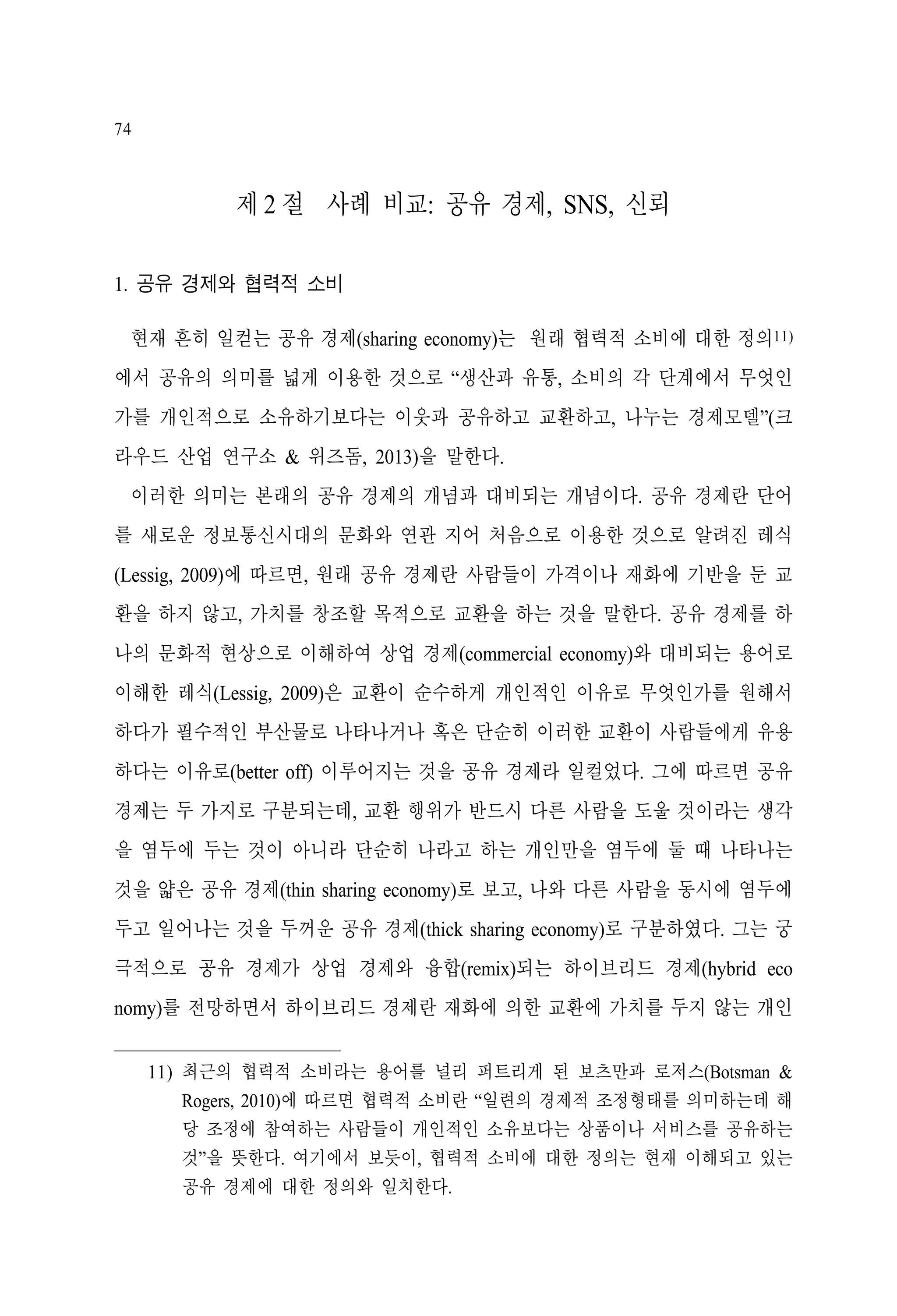 74

제 2 절 사례 비교: 공유 경제, SNS, 신뢰
1. 공유 경제와 협력적 소비
현재 흔히 일컫는 공유 경제(sharing economy)는 원래 협력적 소비에 대한 정의11)
에서 공유의 의미를 넓게 이용한 것으로 “생산과 유통, 소비의 각 단계에서 무엇인
가를 개인적으로 소유하기보다는 이웃과 공유하고 교환하고, 나누는 경제모델”(크
라우드 산업 연구소 & 위즈돔, 2013)을 말한다.
이러한 의미는 본래의 공유 경제의 개념과 대비되는 개념이다. 공유 경제란 단어
를 새로운 정보통신시대의 문화와 연관 지어 처음으로 이용한 것으로 알려진 레식
(Lessig, 2009)에 따르면, 원래 공유 경제란 사람들이 가격이나 재화에 기반을 둔 교
환을 하지 않고, 가치를 창조할 목적으로 교환을 하는 것을 말한다. 공유 경제를 하
나의 문화적 현상으로 이해하여 상업 경제(commercial economy)와 대비되는 용어로
이해한 레식(Lessig, 2009)은 교환이 순수하게 개인적인 이유로 무엇인가를 원해서
하다가 필수적인 부산물로 나타나거나 혹은 단순히 이러한 교환이 사람들에게 유용
하다는 이유로(better off) 이루어지는 것을 공유 경제라 일컬었다. 그에 따르면 공유
경제는 두 가지로 구분되는데, 교환 행위가 반드시 다른 사람을 도울 것이라는 생각
을 염두에 두는 것이 아니라 단순히 나라고 하는 개인만을 염두에 둘 때 나타나는
것을 얇은 공유 경제(thin sharing economy)로 보고, 나와 다른 사람을 동시에 염두에
두고 일어나는 것을 두꺼운 공유 경제(thick sharing economy)로 구분하였다. 그는 궁
극적으로 공유 경제가 상업 경제와 융합(remix)되는 하이브리드 경제(hybrid eco
nomy)를 전망하면서 하이브리드 경제란 재화에 의한 교환에 가치를 두지 않는 개인
11) 최근의 협력적 소비라는 용어를 널리 퍼트리게 된 보츠만과 로저스(Botsman &
Rogers, 2010)에 따르면 협력적 소비란 “일련의 경제적 조정형태를 의미하는데 해
당 조정에 참여하는 사람들이 개인적인 소유보다는 상품이나 서비스를 공유하는
것”을 뜻한다. 여기에서 보듯이, 협력적 소비에 대한 정의는 현재 이해되고 있는
공유 경제에 대한 정의와 일치한다.

 