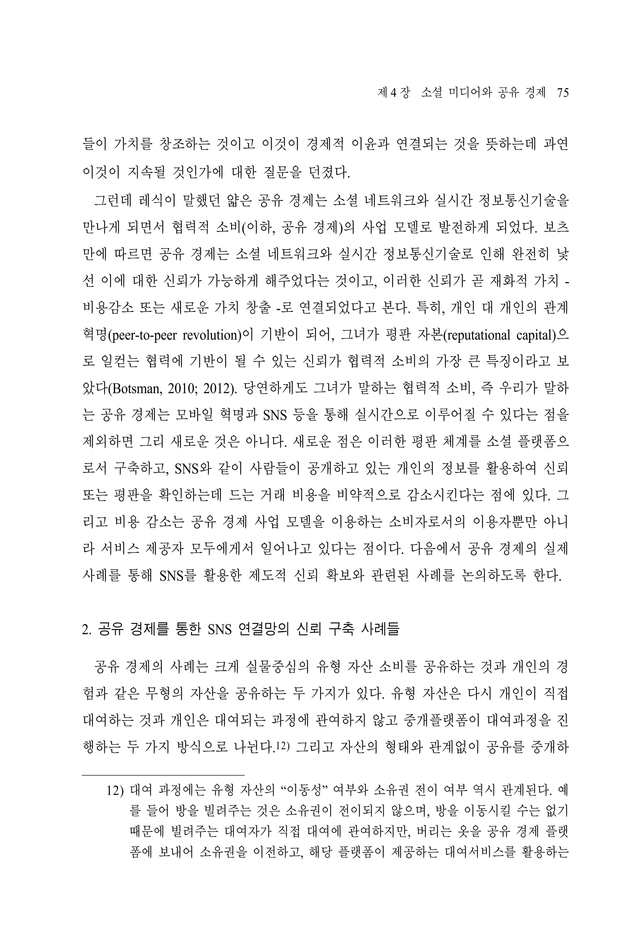 제 4 장 소셜 미디어와 공유 경제 75

들이 가치를 창조하는 것이고 이것이 경제적 이윤과 연결되는 것을 뜻하는데 과연
이것이 지속될 것인가에 대한 질문을 던졌다.
그런데 레식이 말했던 얇은 공유 경제는 소셜 네트워크와 실시간 정보통신기술을
만나게 되면서 협력적 소비(이하, 공유 경제)의 사업 모델로 발전하게 되었다. 보츠
만에 따르면 공유 경제는 소셜 네트워크와 실시간 정보통신기술로 인해 완전히 낯
선 이에 대한 신뢰가 가능하게 해주었다는 것이고, 이러한 신뢰가 곧 재화적 가치 비용감소 또는 새로운 가치 창출 -로 연결되었다고 본다. 특히, 개인 대 개인의 관계
혁명(peer-to-peer revolution)이 기반이 되어, 그녀가 평판 자본(reputational capital)으
로 일컫는 협력에 기반이 될 수 있는 신뢰가 협력적 소비의 가장 큰 특징이라고 보
았다(Botsman, 2010; 2012). 당연하게도 그녀가 말하는 협력적 소비, 즉 우리가 말하
는 공유 경제는 모바일 혁명과 SNS 등을 통해 실시간으로 이루어질 수 있다는 점을
제외하면 그리 새로운 것은 아니다. 새로운 점은 이러한 평판 체계를 소셜 플랫폼으
로서 구축하고, SNS와 같이 사람들이 공개하고 있는 개인의 정보를 활용하여 신뢰
또는 평판을 확인하는데 드는 거래 비용을 비약적으로 감소시킨다는 점에 있다. 그
리고 비용 감소는 공유 경제 사업 모델을 이용하는 소비자로서의 이용자뿐만 아니
라 서비스 제공자 모두에게서 일어나고 있다는 점이다. 다음에서 공유 경제의 실제
사례를 통해 SNS를 활용한 제도적 신뢰 확보와 관련된 사례를 논의하도록 한다.
2. 공유 경제를 통한 SNS 연결망의 신뢰 구축 사례들
공유 경제의 사례는 크게 실물중심의 유형 자산 소비를 공유하는 것과 개인의 경
험과 같은 무형의 자산을 공유하는 두 가지가 있다. 유형 자산은 다시 개인이 직접
대여하는 것과 개인은 대여되는 과정에 관여하지 않고 중개플랫폼이 대여과정을 진
행하는 두 가지 방식으로 나뉜다.12) 그리고 자산의 형태와 관계없이 공유를 중개하
12) 대여 과정에는 유형 자산의 “이동성” 여부와 소유권 전이 여부 역시 관계된다. 예
를 들어 방을 빌려주는 것은 소유권이 전이되지 않으며, 방을 이동시킬 수는 없기
때문에 빌려주는 대여자가 직접 대여에 관여하지만, 버리는 옷을 공유 경제 플랫
폼에 보내어 소유권을 이전하고, 해당 플랫폼이 제공하는 대여서비스를 활용하는

 