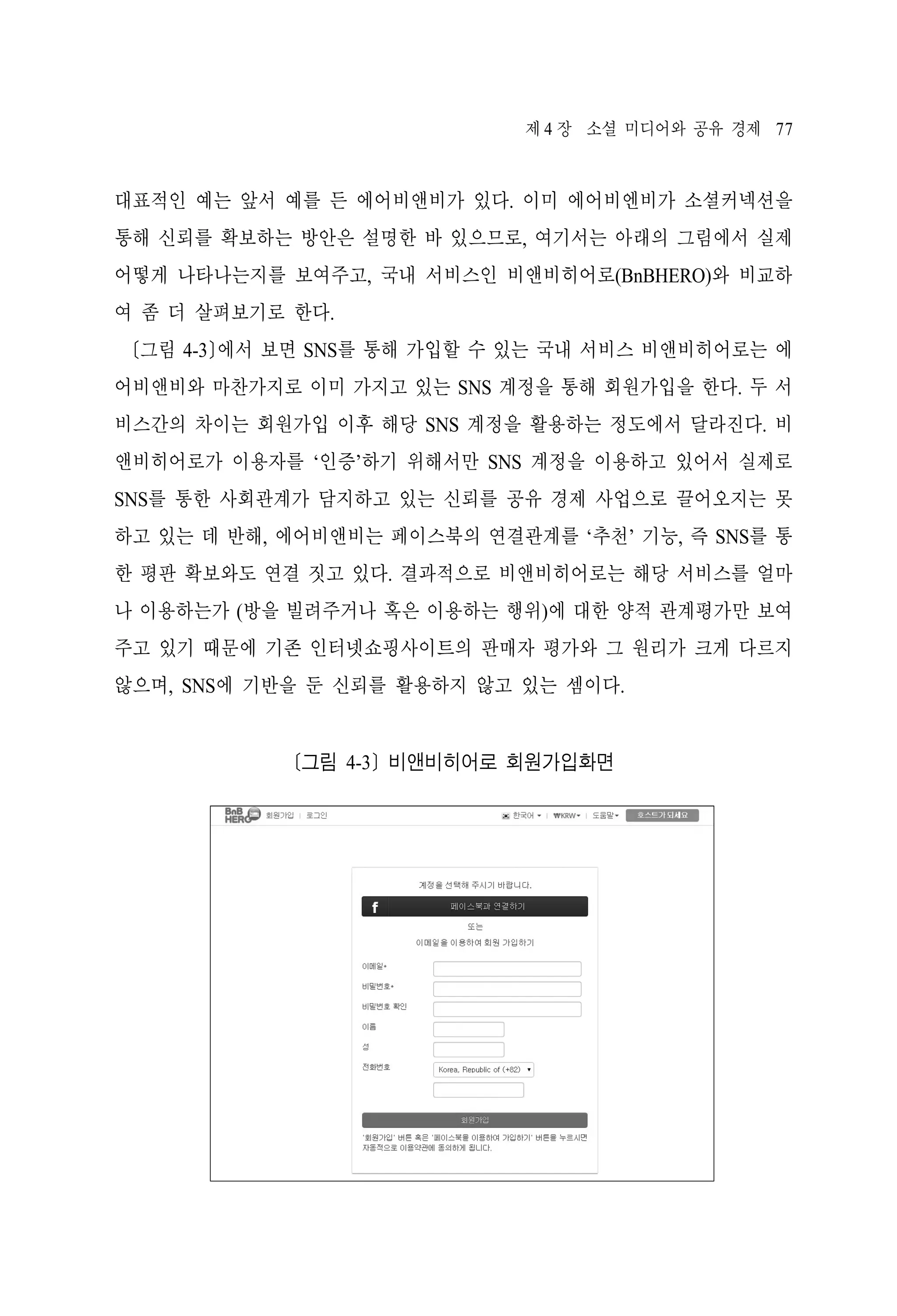 제 4 장 소셜 미디어와 공유 경제 77

대표적인 예는 앞서 예를 든 에어비앤비가 있다. 이미 에어비엔비가 소셜커넥션을
통해 신뢰를 확보하는 방안은 설명한 바 있으므로, 여기서는 아래의 그림에서 실제
어떻게 나타나는지를 보여주고, 국내 서비스인 비앤비히어로(BnBHERO)와 비교하
여 좀 더 살펴보기로 한다.
[그림 4-3]에서 보면 SNS를 통해 가입할 수 있는 국내 서비스 비앤비히어로는 에
어비앤비와 마찬가지로 이미 가지고 있는 SNS 계정을 통해 회원가입을 한다. 두 서
비스간의 차이는 회원가입 이후 해당 SNS 계정을 활용하는 정도에서 달라진다. 비
앤비히어로가 이용자를 ‘인증’하기 위해서만 SNS 계정을 이용하고 있어서 실제로
SNS를 통한 사회관계가 담지하고 있는 신뢰를 공유 경제 사업으로 끌어오지는 못
하고 있는 데 반해, 에어비앤비는 페이스북의 연결관계를 ‘추천’ 기능, 즉 SNS를 통
한 평판 확보와도 연결 짓고 있다. 결과적으로 비앤비히어로는 해당 서비스를 얼마
나 이용하는가 (방을 빌려주거나 혹은 이용하는 행위)에 대한 양적 관계평가만 보여
주고 있기 때문에 기존 인터넷쇼핑사이트의 판매자 평가와 그 원리가 크게 다르지
않으며, SNS에 기반을 둔 신뢰를 활용하지 않고 있는 셈이다.

[그림 4-3] 비앤비히어로 회원가입화면

 