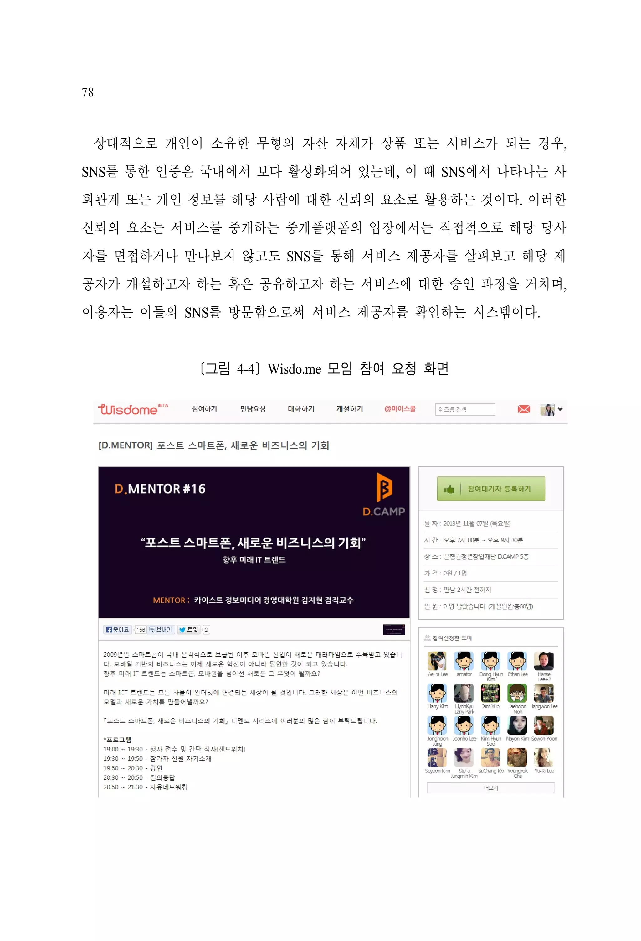 78

상대적으로 개인이 소유한 무형의 자산 자체가 상품 또는 서비스가 되는 경우,
SNS를 통한 인증은 국내에서 보다 활성화되어 있는데, 이 때 SNS에서 나타나는 사
회관계 또는 개인 정보를 해당 사람에 대한 신뢰의 요소로 활용하는 것이다. 이러한
신뢰의 요소는 서비스를 중개하는 중개플랫폼의 입장에서는 직접적으로 해당 당사
자를 면접하거나 만나보지 않고도 SNS를 통해 서비스 제공자를 살펴보고 해당 제
공자가 개설하고자 하는 혹은 공유하고자 하는 서비스에 대한 승인 과정을 거치며,
이용자는 이들의 SNS를 방문함으로써 서비스 제공자를 확인하는 시스템이다.

[그림 4-4] Wisdo.me 모임 참여 요청 화면

 