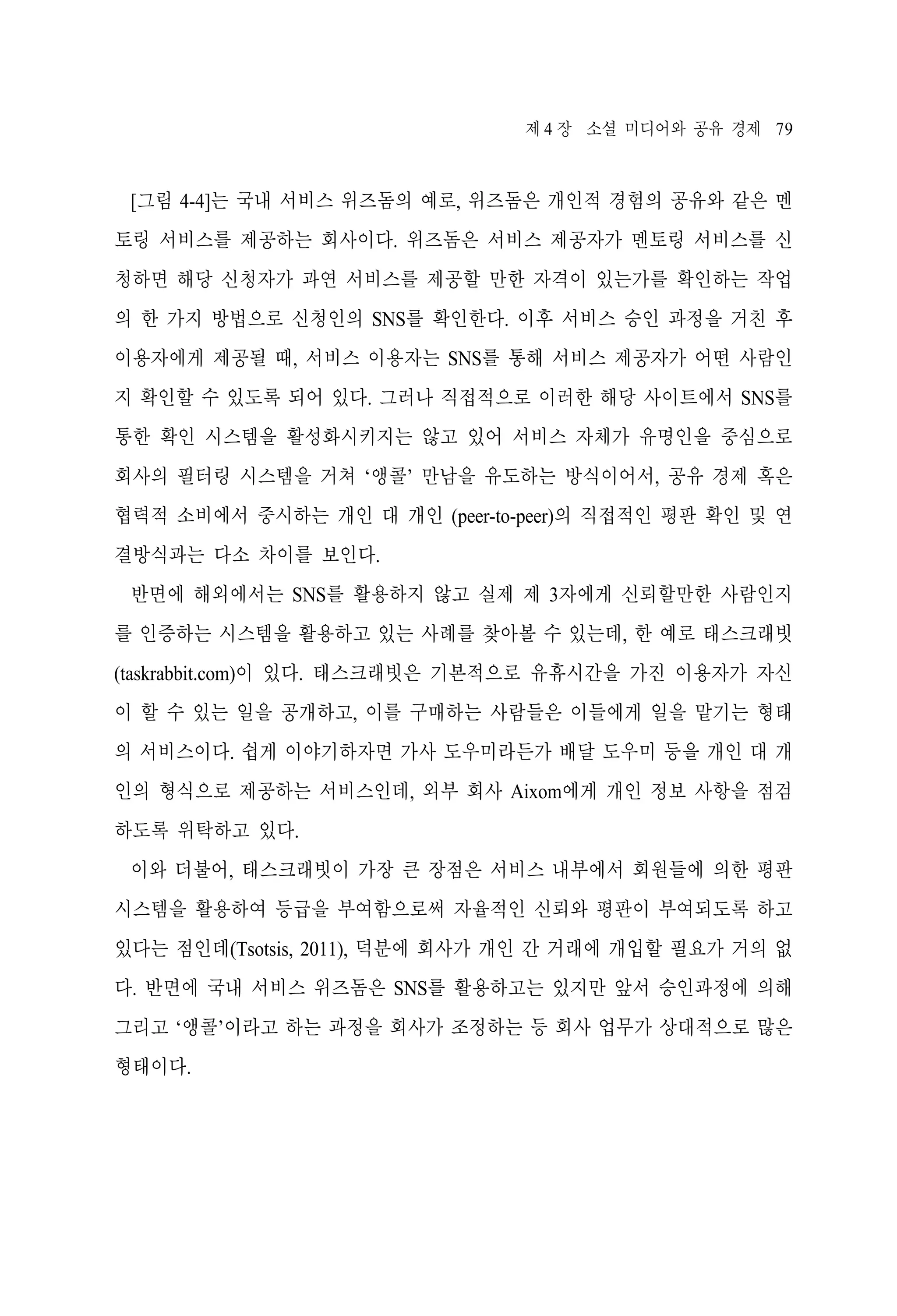 제 4 장 소셜 미디어와 공유 경제 79

[그림 4-4]는 국내 서비스 위즈돔의 예로, 위즈돔은 개인적 경험의 공유와 같은 멘
토링 서비스를 제공하는 회사이다. 위즈돔은 서비스 제공자가 멘토링 서비스를 신
청하면 해당 신청자가 과연 서비스를 제공할 만한 자격이 있는가를 확인하는 작업
의 한 가지 방법으로 신청인의 SNS를 확인한다. 이후 서비스 승인 과정을 거친 후
이용자에게 제공될 때, 서비스 이용자는 SNS를 통해 서비스 제공자가 어떤 사람인
지 확인할 수 있도록 되어 있다. 그러나 직접적으로 이러한 해당 사이트에서 SNS를
통한 확인 시스템을 활성화시키지는 않고 있어 서비스 자체가 유명인을 중심으로
회사의 필터링 시스템을 거쳐 ‘앵콜’ 만남을 유도하는 방식이어서, 공유 경제 혹은
협력적 소비에서 중시하는 개인 대 개인 (peer-to-peer)의 직접적인 평판 확인 및 연
결방식과는 다소 차이를 보인다.
반면에 해외에서는 SNS를 활용하지 않고 실제 제 3자에게 신뢰할만한 사람인지
를 인증하는 시스템을 활용하고 있는 사례를 찾아볼 수 있는데, 한 예로 태스크래빗
(taskrabbit.com)이 있다. 태스크래빗은 기본적으로 유휴시간을 가진 이용자가 자신
이 할 수 있는 일을 공개하고, 이를 구매하는 사람들은 이들에게 일을 맡기는 형태
의 서비스이다. 쉽게 이야기하자면 가사 도우미라든가 배달 도우미 등을 개인 대 개
인의 형식으로 제공하는 서비스인데, 외부 회사 Aixom에게 개인 정보 사항을 점검
하도록 위탁하고 있다.
이와 더불어, 태스크래빗이 가장 큰 장점은 서비스 내부에서 회원들에 의한 평판
시스템을 활용하여 등급을 부여함으로써 자율적인 신뢰와 평판이 부여되도록 하고
있다는 점인데(Tsotsis, 2011), 덕분에 회사가 개인 간 거래에 개입할 필요가 거의 없
다. 반면에 국내 서비스 위즈돔은 SNS를 활용하고는 있지만 앞서 승인과정에 의해
그리고 ‘앵콜’이라고 하는 과정을 회사가 조정하는 등 회사 업무가 상대적으로 많은
형태이다.

 