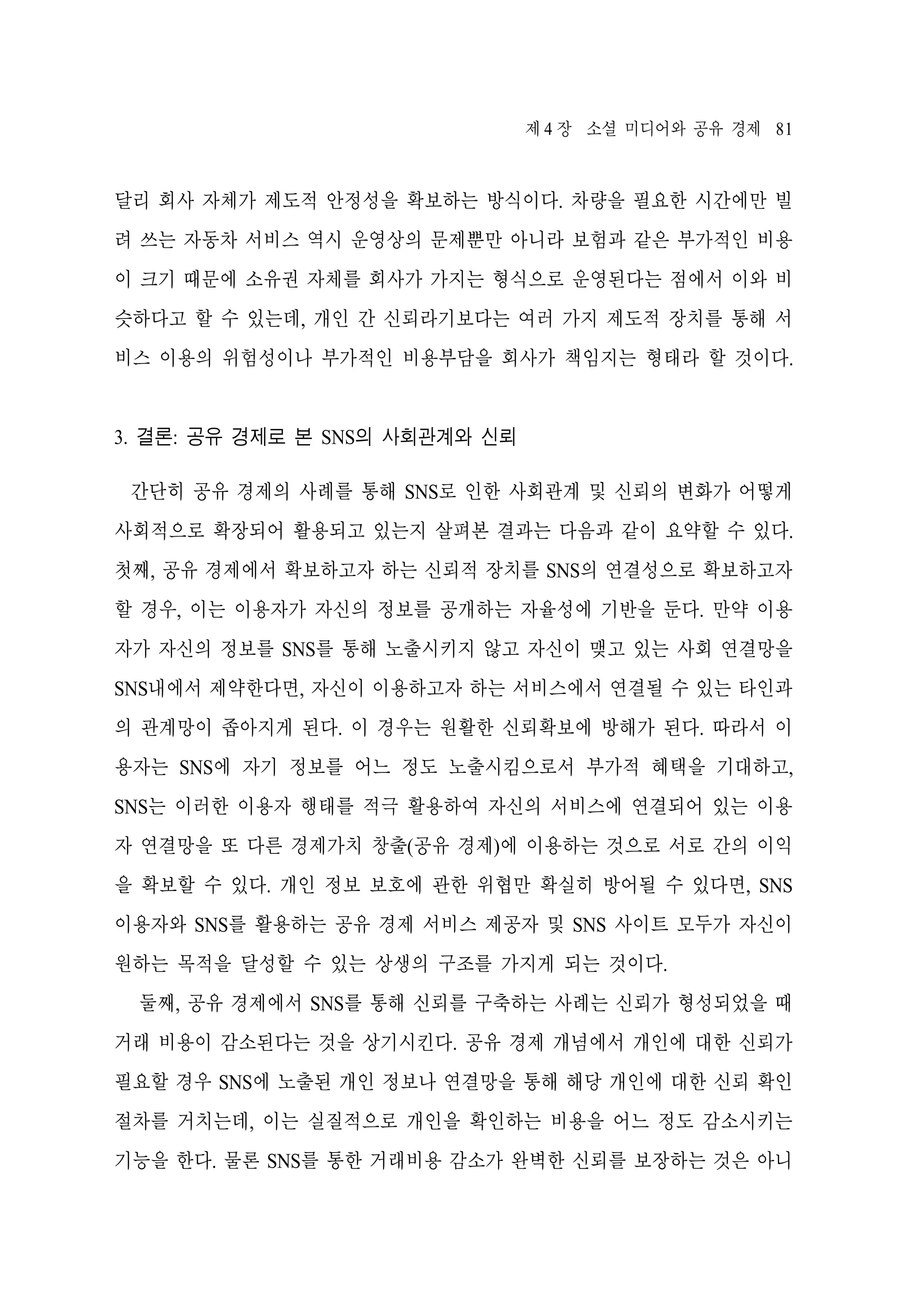 제 4 장 소셜 미디어와 공유 경제 81

달리 회사 자체가 제도적 안정성을 확보하는 방식이다. 차량을 필요한 시간에만 빌
려 쓰는 자동차 서비스 역시 운영상의 문제뿐만 아니라 보험과 같은 부가적인 비용
이 크기 때문에 소유권 자체를 회사가 가지는 형식으로 운영된다는 점에서 이와 비
슷하다고 할 수 있는데, 개인 간 신뢰라기보다는 여러 가지 제도적 장치를 통해 서
비스 이용의 위험성이나 부가적인 비용부담을 회사가 책임지는 형태라 할 것이다.

3. 결론: 공유 경제로 본 SNS의 사회관계와 신뢰
간단히 공유 경제의 사례를 통해 SNS로 인한 사회관계 및 신뢰의 변화가 어떻게
사회적으로 확장되어 활용되고 있는지 살펴본 결과는 다음과 같이 요약할 수 있다.
첫째, 공유 경제에서 확보하고자 하는 신뢰적 장치를 SNS의 연결성으로 확보하고자
할 경우, 이는 이용자가 자신의 정보를 공개하는 자율성에 기반을 둔다. 만약 이용
자가 자신의 정보를 SNS를 통해 노출시키지 않고 자신이 맺고 있는 사회 연결망을
SNS내에서 제약한다면, 자신이 이용하고자 하는 서비스에서 연결될 수 있는 타인과
의 관계망이 좁아지게 된다. 이 경우는 원활한 신뢰확보에 방해가 된다. 따라서 이
용자는 SNS에 자기 정보를 어느 정도 노출시킴으로서 부가적 혜택을 기대하고,
SNS는 이러한 이용자 행태를 적극 활용하여 자신의 서비스에 연결되어 있는 이용
자 연결망을 또 다른 경제가치 창출(공유 경제)에 이용하는 것으로 서로 간의 이익
을 확보할 수 있다. 개인 정보 보호에 관한 위협만 확실히 방어될 수 있다면, SNS
이용자와 SNS를 활용하는 공유 경제 서비스 제공자 및 SNS 사이트 모두가 자신이
원하는 목적을 달성할 수 있는 상생의 구조를 가지게 되는 것이다.
둘째, 공유 경제에서 SNS를 통해 신뢰를 구축하는 사례는 신뢰가 형성되었을 때
거래 비용이 감소된다는 것을 상기시킨다. 공유 경제 개념에서 개인에 대한 신뢰가
필요할 경우 SNS에 노출된 개인 정보나 연결망을 통해 해당 개인에 대한 신뢰 확인
절차를 거치는데, 이는 실질적으로 개인을 확인하는 비용을 어느 정도 감소시키는
기능을 한다. 물론 SNS를 통한 거래비용 감소가 완벽한 신뢰를 보장하는 것은 아니

 