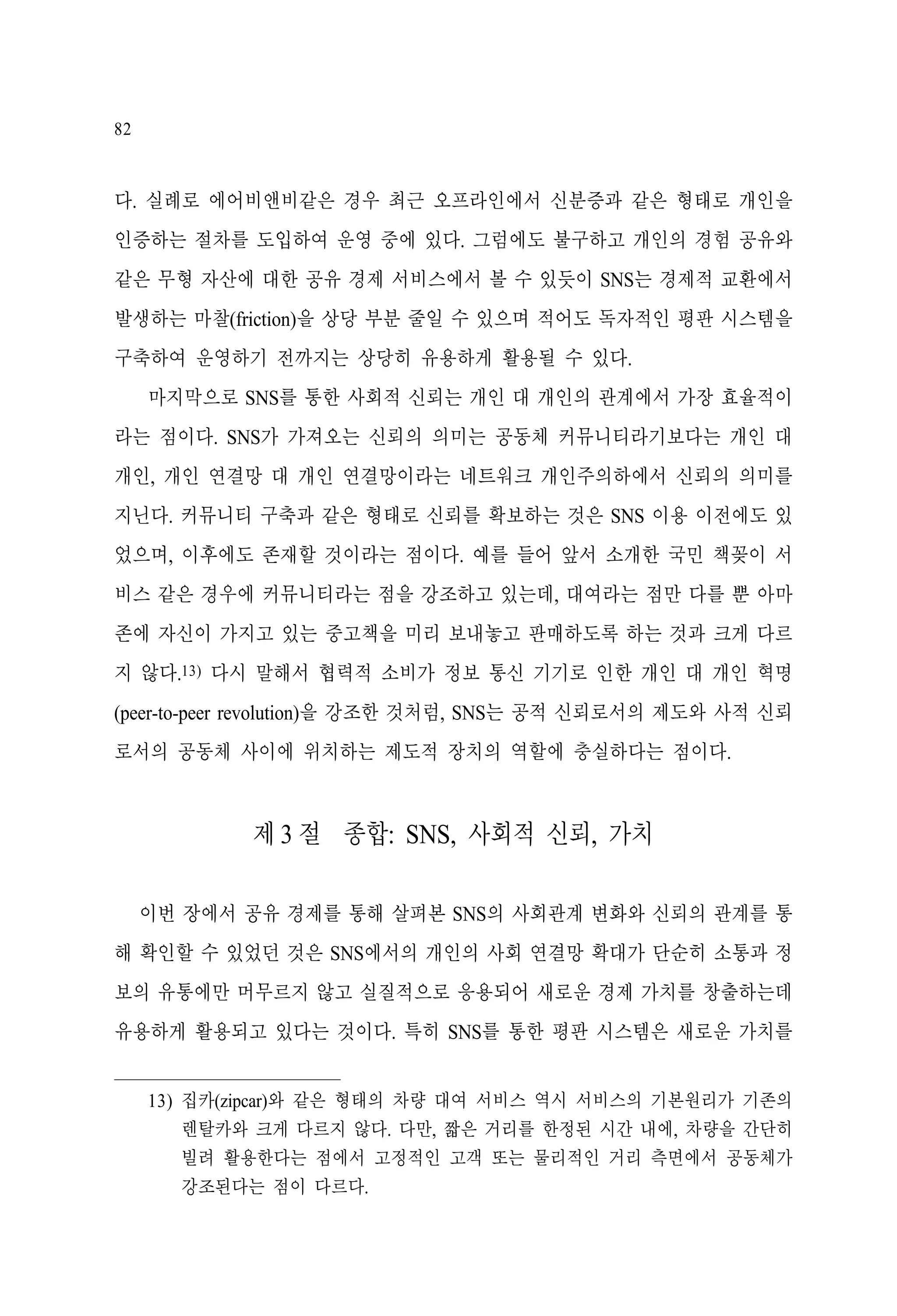 82

다. 실례로 에어비앤비같은 경우 최근 오프라인에서 신분증과 같은 형태로 개인을
인증하는 절차를 도입하여 운영 중에 있다. 그럼에도 불구하고 개인의 경험 공유와
같은 무형 자산에 대한 공유 경제 서비스에서 볼 수 있듯이 SNS는 경제적 교환에서
발생하는 마찰(friction)을 상당 부분 줄일 수 있으며 적어도 독자적인 평판 시스템을
구축하여 운영하기 전까지는 상당히 유용하게 활용될 수 있다.
마지막으로 SNS를 통한 사회적 신뢰는 개인 대 개인의 관계에서 가장 효율적이
라는 점이다. SNS가 가져오는 신뢰의 의미는 공동체 커뮤니티라기보다는 개인 대
개인, 개인 연결망 대 개인 연결망이라는 네트워크 개인주의하에서 신뢰의 의미를
지닌다. 커뮤니티 구축과 같은 형태로 신뢰를 확보하는 것은 SNS 이용 이전에도 있
었으며, 이후에도 존재할 것이라는 점이다. 예를 들어 앞서 소개한 국민 책꽂이 서
비스 같은 경우에 커뮤니티라는 점을 강조하고 있는데, 대여라는 점만 다를 뿐 아마
존에 자신이 가지고 있는 중고책을 미리 보내놓고 판매하도록 하는 것과 크게 다르
지 않다.13) 다시 말해서 협력적 소비가 정보 통신 기기로 인한 개인 대 개인 혁명
(peer-to-peer revolution)을 강조한 것처럼, SNS는 공적 신뢰로서의 제도와 사적 신뢰
로서의 공동체 사이에 위치하는 제도적 장치의 역할에 충실하다는 점이다.

제 3 절 종합: SNS, 사회적 신뢰, 가치
이번 장에서 공유 경제를 통해 살펴본 SNS의 사회관계 변화와 신뢰의 관계를 통
해 확인할 수 있었던 것은 SNS에서의 개인의 사회 연결망 확대가 단순히 소통과 정
보의 유통에만 머무르지 않고 실질적으로 응용되어 새로운 경제 가치를 창출하는데
유용하게 활용되고 있다는 것이다. 특히 SNS를 통한 평판 시스템은 새로운 가치를
13) 집카(zipcar)와 같은 형태의 차량 대여 서비스 역시 서비스의 기본원리가 기존의
렌탈카와 크게 다르지 않다. 다만, 짧은 거리를 한정된 시간 내에, 차량을 간단히
빌려 활용한다는 점에서 고정적인 고객 또는 물리적인 거리 측면에서 공동체가
강조된다는 점이 다르다.

 