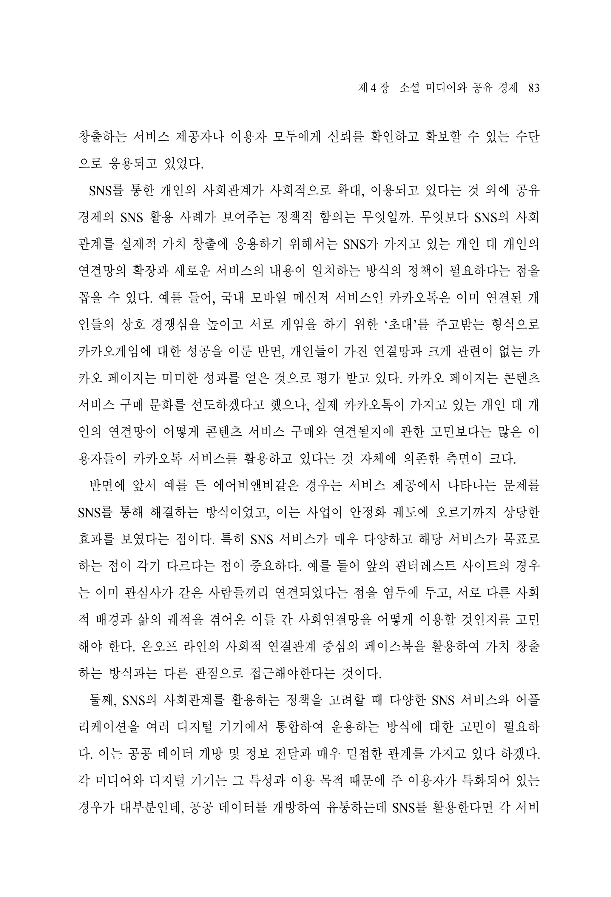 제 4 장 소셜 미디어와 공유 경제 83

창출하는 서비스 제공자나 이용자 모두에게 신뢰를 확인하고 확보할 수 있는 수단
으로 응용되고 있었다.
SNS를 통한 개인의 사회관계가 사회적으로 확대, 이용되고 있다는 것 외에 공유
경제의 SNS 활용 사례가 보여주는 정책적 함의는 무엇일까. 무엇보다 SNS의 사회
관계를 실제적 가치 창출에 응용하기 위해서는 SNS가 가지고 있는 개인 대 개인의
연결망의 확장과 새로운 서비스의 내용이 일치하는 방식의 정책이 필요하다는 점을
꼽을 수 있다. 예를 들어, 국내 모바일 메신저 서비스인 카카오톡은 이미 연결된 개
인들의 상호 경쟁심을 높이고 서로 게임을 하기 위한 ‘초대’를 주고받는 형식으로
카카오게임에 대한 성공을 이룬 반면, 개인들이 가진 연결망과 크게 관련이 없는 카
카오 페이지는 미미한 성과를 얻은 것으로 평가 받고 있다. 카카오 페이지는 콘텐츠
서비스 구매 문화를 선도하겠다고 했으나, 실제 카카오톡이 가지고 있는 개인 대 개
인의 연결망이 어떻게 콘텐츠 서비스 구매와 연결될지에 관한 고민보다는 많은 이
용자들이 카카오톡 서비스를 활용하고 있다는 것 자체에 의존한 측면이 크다.
반면에 앞서 예를 든 에어비앤비같은 경우는 서비스 제공에서 나타나는 문제를
SNS를 통해 해결하는 방식이었고, 이는 사업이 안정화 궤도에 오르기까지 상당한
효과를 보였다는 점이다. 특히 SNS 서비스가 매우 다양하고 해당 서비스가 목표로
하는 점이 각기 다르다는 점이 중요하다. 예를 들어 앞의 핀터레스트 사이트의 경우
는 이미 관심사가 같은 사람들끼리 연결되었다는 점을 염두에 두고, 서로 다른 사회
적 배경과 삶의 궤적을 겪어온 이들 간 사회연결망을 어떻게 이용할 것인지를 고민
해야 한다. 온오프 라인의 사회적 연결관계 중심의 페이스북을 활용하여 가치 창출
하는 방식과는 다른 관점으로 접근해야한다는 것이다.
둘째, SNS의 사회관계를 활용하는 정책을 고려할 때 다양한 SNS 서비스와 어플
리케이션을 여러 디지털 기기에서 통합하여 운용하는 방식에 대한 고민이 필요하
다. 이는 공공 데이터 개방 및 정보 전달과 매우 밀접한 관계를 가지고 있다 하겠다.
각 미디어와 디지털 기기는 그 특성과 이용 목적 때문에 주 이용자가 특화되어 있는
경우가 대부분인데, 공공 데이터를 개방하여 유통하는데 SNS를 활용한다면 각 서비

 