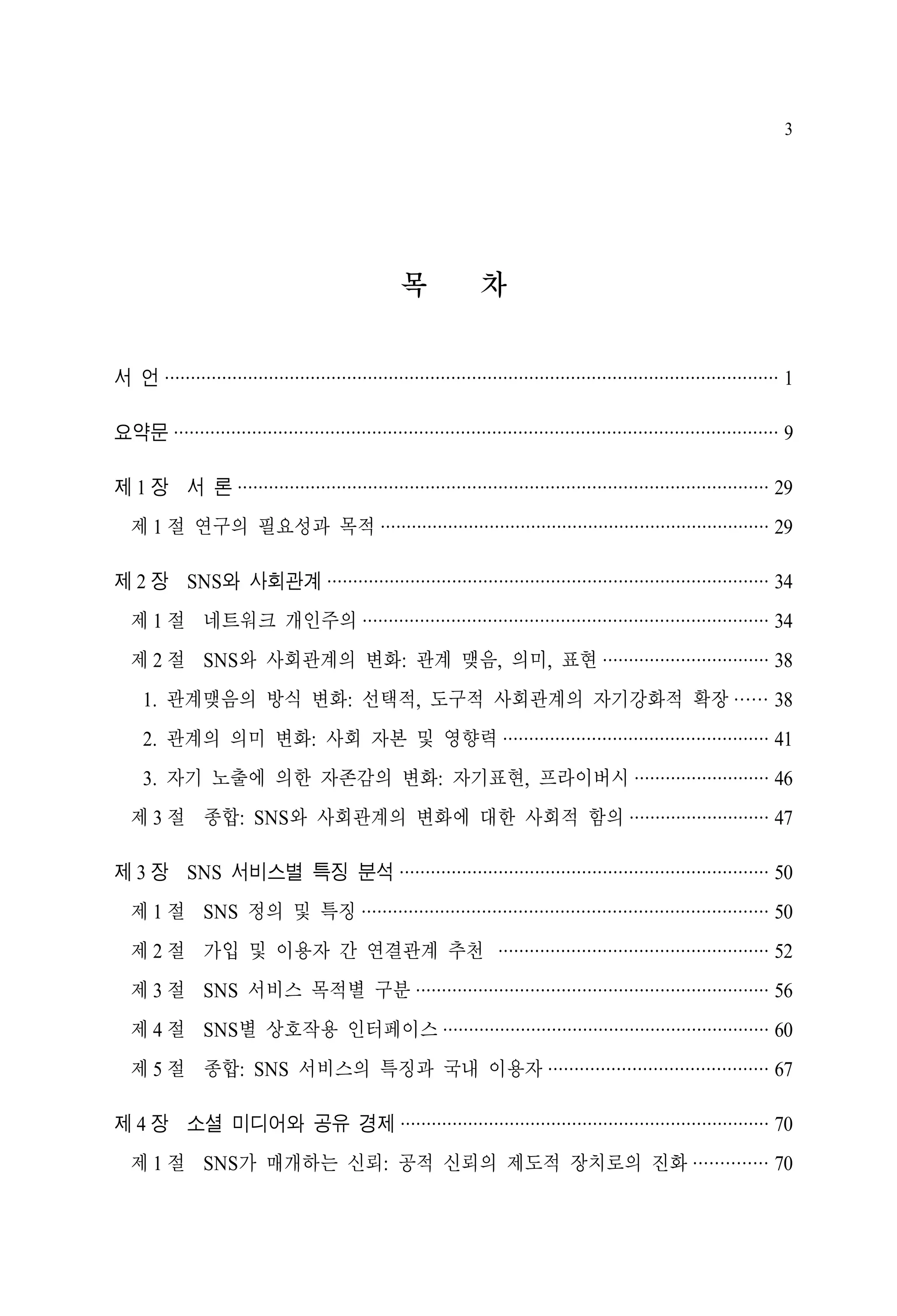 3

목

차

서 언 ······················································································································ 1
요약문 ···················································································································· 9
제 1 장 서 론 ······································································································ 29
제 1 절 연구의 필요성과 목적 ··········································································· 29
제 2 장 SNS와 사회관계 ····················································································· 34
제 1 절 네트워크 개인주의 ·············································································· 34
제 2 절 SNS와 사회관계의 변화: 관계 맺음, 의미, 표현 ································ 38
1. 관계맺음의 방식 변화: 선택적, 도구적 사회관계의 자기강화적 확장 ······ 38
2. 관계의 의미 변화: 사회 자본 및 영향력 ··················································· 41
3. 자기 노출에 의한 자존감의 변화: 자기표현, 프라이버시 ·························· 46
제 3 절 종합: SNS와 사회관계의 변화에 대한 사회적 함의 ··························· 47
제 3 장 SNS 서비스별 특징 분석 ······································································· 50
제 1 절 SNS 정의 및 특징 ·············································································· 50
제 2 절 가입 및 이용자 간 연결관계 추천 ···················································· 52
제 3 절 SNS 서비스 목적별 구분 ···································································· 56
제 4 절 SNS별 상호작용 인터페이스 ······························································· 60
제 5 절 종합: SNS 서비스의 특징과 국내 이용자 ·········································· 67
제 4 장 소셜 미디어와 공유 경제 ······································································· 70
제 1 절 SNS가 매개하는 신뢰: 공적 신뢰의 제도적 장치로의 진화 ·············· 70

 