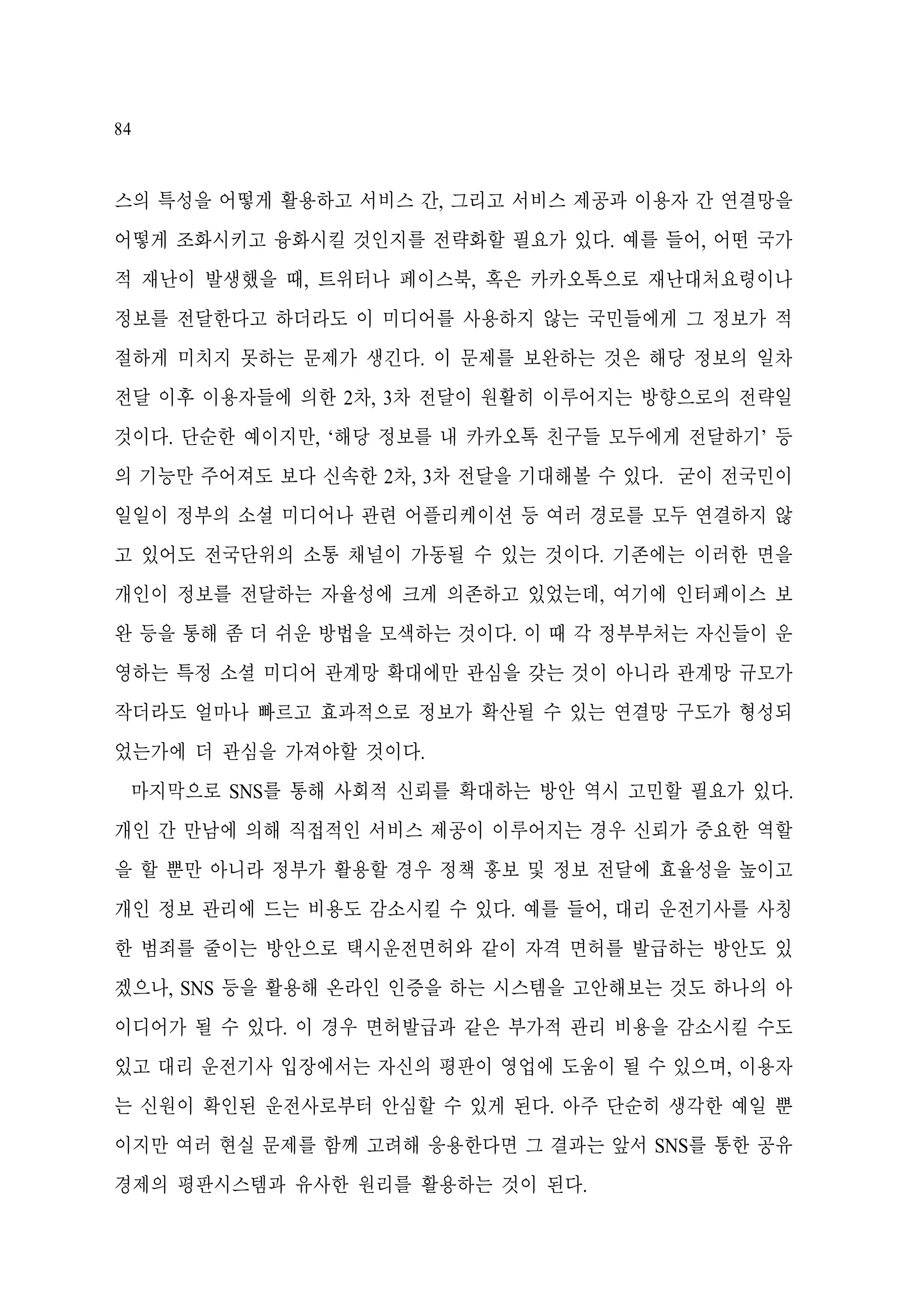 84

스의 특성을 어떻게 활용하고 서비스 간, 그리고 서비스 제공과 이용자 간 연결망을
어떻게 조화시키고 융화시킬 것인지를 전략화할 필요가 있다. 예를 들어, 어떤 국가
적 재난이 발생했을 때, 트위터나 페이스북, 혹은 카카오톡으로 재난대처요령이나
정보를 전달한다고 하더라도 이 미디어를 사용하지 않는 국민들에게 그 정보가 적
절하게 미치지 못하는 문제가 생긴다. 이 문제를 보완하는 것은 해당 정보의 일차
전달 이후 이용자들에 의한 2차, 3차 전달이 원활히 이루어지는 방향으로의 전략일
것이다. 단순한 예이지만, ‘해당 정보를 내 카카오톡 친구들 모두에게 전달하기’ 등
의 기능만 주어져도 보다 신속한 2차, 3차 전달을 기대해볼 수 있다. 굳이 전국민이
일일이 정부의 소셜 미디어나 관련 어플리케이션 등 여러 경로를 모두 연결하지 않
고 있어도 전국단위의 소통 채널이 가동될 수 있는 것이다. 기존에는 이러한 면을
개인이 정보를 전달하는 자율성에 크게 의존하고 있었는데, 여기에 인터페이스 보
완 등을 통해 좀 더 쉬운 방법을 모색하는 것이다. 이 때 각 정부부처는 자신들이 운
영하는 특정 소셜 미디어 관계망 확대에만 관심을 갖는 것이 아니라 관계망 규모가
작더라도 얼마나 빠르고 효과적으로 정보가 확산될 수 있는 연결망 구도가 형성되
었는가에 더 관심을 가져야할 것이다.
마지막으로 SNS를 통해 사회적 신뢰를 확대하는 방안 역시 고민할 필요가 있다.
개인 간 만남에 의해 직접적인 서비스 제공이 이루어지는 경우 신뢰가 중요한 역할
을 할 뿐만 아니라 정부가 활용할 경우 정책 홍보 및 정보 전달에 효율성을 높이고
개인 정보 관리에 드는 비용도 감소시킬 수 있다. 예를 들어, 대리 운전기사를 사칭
한 범죄를 줄이는 방안으로 택시운전면허와 같이 자격 면허를 발급하는 방안도 있
겠으나, SNS 등을 활용해 온라인 인증을 하는 시스템을 고안해보는 것도 하나의 아
이디어가 될 수 있다. 이 경우 면허발급과 같은 부가적 관리 비용을 감소시킬 수도
있고 대리 운전기사 입장에서는 자신의 평판이 영업에 도움이 될 수 있으며, 이용자
는 신원이 확인된 운전사로부터 안심할 수 있게 된다. 아주 단순히 생각한 예일 뿐
이지만 여러 현실 문제를 함께 고려해 응용한다면 그 결과는 앞서 SNS를 통한 공유
경제의 평판시스템과 유사한 원리를 활용하는 것이 된다.

 