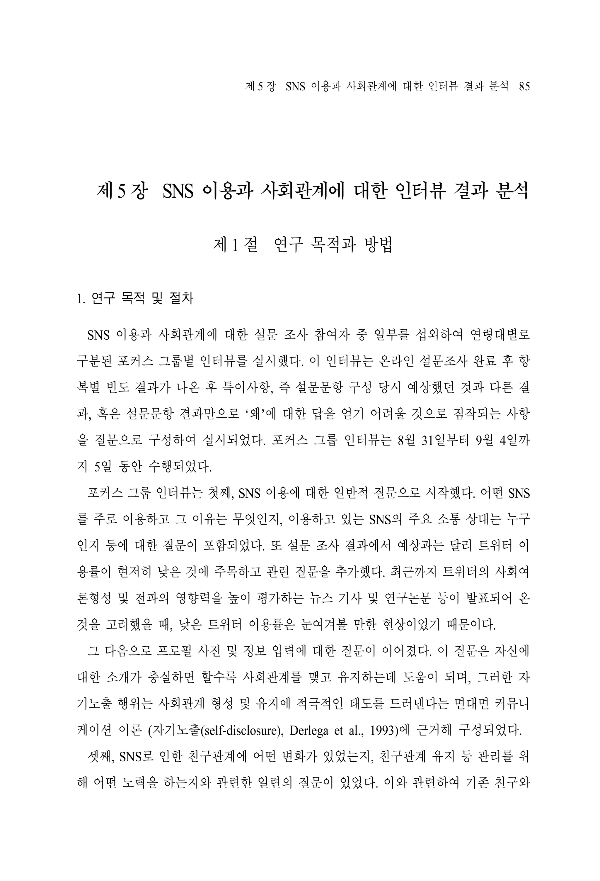 제 5 장 SNS 이용과 사회관계에 대한 인터뷰 결과 분석 85

제 5 장 SNS 이용과 사회관계에 대한 인터뷰 결과 분석
제 1 절 연구 목적과 방법
1. 연구 목적 및 절차
SNS 이용과 사회관계에 대한 설문 조사 참여자 중 일부를 섭외하여 연령대별로
구분된 포커스 그룹별 인터뷰를 실시했다. 이 인터뷰는 온라인 설문조사 완료 후 항
복별 빈도 결과가 나온 후 특이사항, 즉 설문문항 구성 당시 예상했던 것과 다른 결
과, 혹은 설문문항 결과만으로 ‘왜’에 대한 답을 얻기 어려울 것으로 짐작되는 사항
을 질문으로 구성하여 실시되었다. 포커스 그룹 인터뷰는 8월 31일부터 9월 4일까
지 5일 동안 수행되었다.
포커스 그룹 인터뷰는 첫째, SNS 이용에 대한 일반적 질문으로 시작했다. 어떤 SNS
를 주로 이용하고 그 이유는 무엇인지, 이용하고 있는 SNS의 주요 소통 상대는 누구
인지 등에 대한 질문이 포함되었다. 또 설문 조사 결과에서 예상과는 달리 트위터 이
용률이 현저히 낮은 것에 주목하고 관련 질문을 추가했다. 최근까지 트위터의 사회여
론형성 및 전파의 영향력을 높이 평가하는 뉴스 기사 및 연구논문 등이 발표되어 온
것을 고려했을 때, 낮은 트위터 이용률은 눈여겨볼 만한 현상이었기 때문이다.
그 다음으로 프로필 사진 및 정보 입력에 대한 질문이 이어졌다. 이 질문은 자신에
대한 소개가 충실하면 할수록 사회관계를 맺고 유지하는데 도움이 되며, 그러한 자
기노출 행위는 사회관계 형성 및 유지에 적극적인 태도를 드러낸다는 면대면 커뮤니
케이션 이론 (자기노출(self-disclosure), Derlega et al., 1993)에 근거해 구성되었다.
셋째, SNS로 인한 친구관계에 어떤 변화가 있었는지, 친구관계 유지 등 관리를 위
해 어떤 노력을 하는지와 관련한 일련의 질문이 있었다. 이와 관련하여 기존 친구와

 