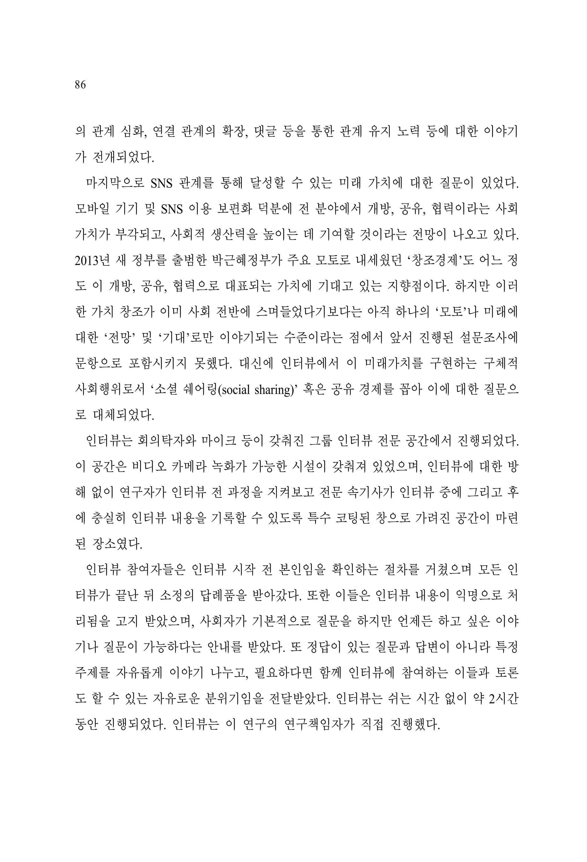 86

의 관계 심화, 연결 관계의 확장, 댓글 등을 통한 관계 유지 노력 등에 대한 이야기
가 전개되었다.
마지막으로 SNS 관계를 통해 달성할 수 있는 미래 가치에 대한 질문이 있었다.
모바일 기기 및 SNS 이용 보편화 덕분에 전 분야에서 개방, 공유, 협력이라는 사회
가치가 부각되고, 사회적 생산력을 높이는 데 기여할 것이라는 전망이 나오고 있다.
2013년 새 정부를 출범한 박근혜정부가 주요 모토로 내세웠던 ‘창조경제’도 어느 정
도 이 개방, 공유, 협력으로 대표되는 가치에 기대고 있는 지향점이다. 하지만 이러
한 가치 창조가 이미 사회 전반에 스며들었다기보다는 아직 하나의 ‘모토’나 미래에
대한 ‘전망’ 및 ‘기대’로만 이야기되는 수준이라는 점에서 앞서 진행된 설문조사에
문항으로 포함시키지 못했다. 대신에 인터뷰에서 이 미래가치를 구현하는 구체적
사회행위로서 ‘소셜 쉐어링(social sharing)’ 혹은 공유 경제를 꼽아 이에 대한 질문으
로 대체되었다.
인터뷰는 회의탁자와 마이크 등이 갖춰진 그룹 인터뷰 전문 공간에서 진행되었다.
이 공간은 비디오 카메라 녹화가 가능한 시설이 갖춰져 있었으며, 인터뷰에 대한 방
해 없이 연구자가 인터뷰 전 과정을 지켜보고 전문 속기사가 인터뷰 중에 그리고 후
에 충실히 인터뷰 내용을 기록할 수 있도록 특수 코팅된 창으로 가려진 공간이 마련
된 장소였다.
인터뷰 참여자들은 인터뷰 시작 전 본인임을 확인하는 절차를 거쳤으며 모든 인
터뷰가 끝난 뒤 소정의 답례품을 받아갔다. 또한 이들은 인터뷰 내용이 익명으로 처
리됨을 고지 받았으며, 사회자가 기본적으로 질문을 하지만 언제든 하고 싶은 이야
기나 질문이 가능하다는 안내를 받았다. 또 정답이 있는 질문과 답변이 아니라 특정
주제를 자유롭게 이야기 나누고, 필요하다면 함께 인터뷰에 참여하는 이들과 토론
도 할 수 있는 자유로운 분위기임을 전달받았다. 인터뷰는 쉬는 시간 없이 약 2시간
동안 진행되었다. 인터뷰는 이 연구의 연구책임자가 직접 진행했다.

 