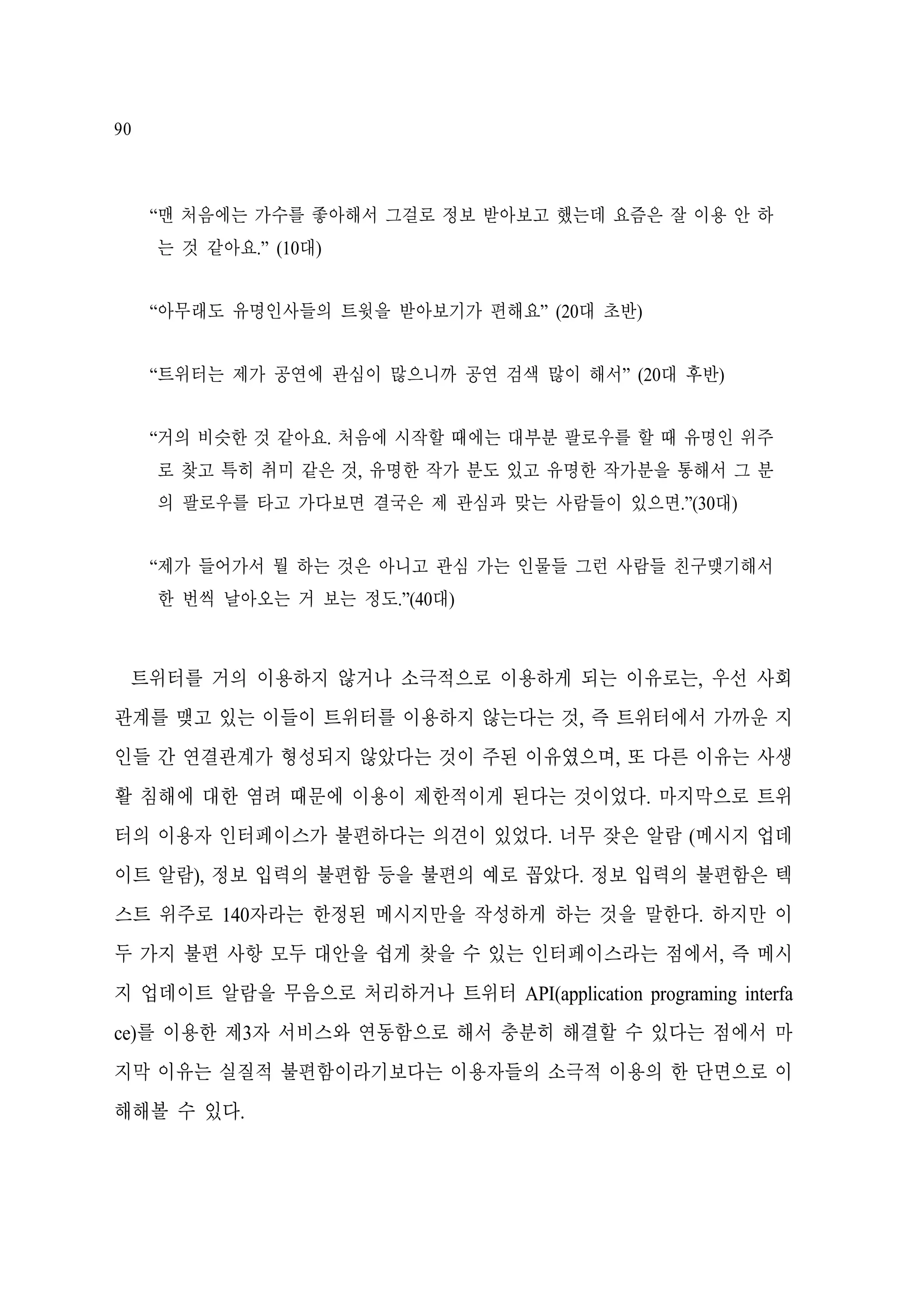 90

“맨 처음에는 가수를 좋아해서 그걸로 정보 받아보고 했는데 요즘은 잘 이용 안 하
는 것 같아요.” (10대)
“아무래도 유명인사들의 트윗을 받아보기가 편해요” (20대 초반)
“트위터는 제가 공연에 관심이 많으니까 공연 검색 많이 해서” (20대 후반)
“거의 비슷한 것 같아요. 처음에 시작할 때에는 대부분 팔로우를 할 때 유명인 위주
로 찾고 특히 취미 같은 것, 유명한 작가 분도 있고 유명한 작가분을 통해서 그 분
의 팔로우를 타고 가다보면 결국은 제 관심과 맞는 사람들이 있으면.”(30대)
“제가 들어가서 뭘 하는 것은 아니고 관심 가는 인물들 그런 사람들 친구맺기해서
한 번씩 날아오는 거 보는 정도.”(40대)

트위터를 거의 이용하지 않거나 소극적으로 이용하게 되는 이유로는, 우선 사회
관계를 맺고 있는 이들이 트위터를 이용하지 않는다는 것, 즉 트위터에서 가까운 지
인들 간 연결관계가 형성되지 않았다는 것이 주된 이유였으며, 또 다른 이유는 사생
활 침해에 대한 염려 때문에 이용이 제한적이게 된다는 것이었다. 마지막으로 트위
터의 이용자 인터페이스가 불편하다는 의견이 있었다. 너무 잦은 알람 (메시지 업데
이트 알람), 정보 입력의 불편함 등을 불편의 예로 꼽았다. 정보 입력의 불편함은 텍
스트 위주로 140자라는 한정된 메시지만을 작성하게 하는 것을 말한다. 하지만 이
두 가지 불편 사항 모두 대안을 쉽게 찾을 수 있는 인터페이스라는 점에서, 즉 메시
지 업데이트 알람을 무음으로 처리하거나 트위터 API(application programing interfa
ce)를 이용한 제3자 서비스와 연동함으로 해서 충분히 해결할 수 있다는 점에서 마
지막 이유는 실질적 불편함이라기보다는 이용자들의 소극적 이용의 한 단면으로 이
해해볼 수 있다.

 
