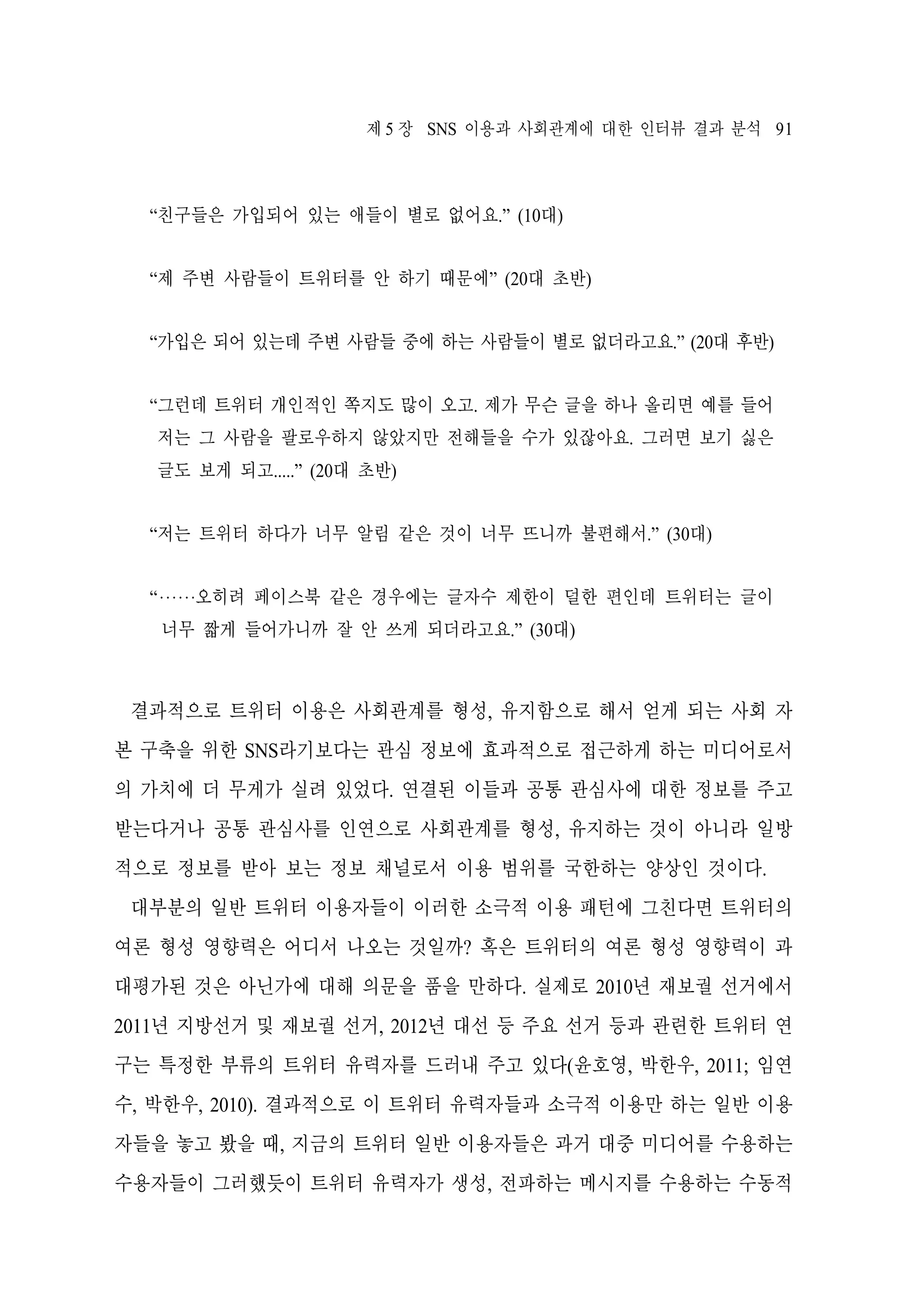 제 5 장 SNS 이용과 사회관계에 대한 인터뷰 결과 분석 91

“친구들은 가입되어 있는 애들이 별로 없어요.” (10대)
“제 주변 사람들이 트위터를 안 하기 때문에” (20대 초반)
“가입은 되어 있는데 주변 사람들 중에 하는 사람들이 별로 없더라고요.” (20대 후반)
“그런데 트위터 개인적인 쪽지도 많이 오고. 제가 무슨 글을 하나 올리면 예를 들어
저는 그 사람을 팔로우하지 않았지만 전해들을 수가 있잖아요. 그러면 보기 싫은
글도 보게 되고.....” (20대 초반)
“저는 트위터 하다가 너무 알림 같은 것이 너무 뜨니까 불편해서.” (30대)
“‧‧‧‧‧‧오히려 페이스북 같은 경우에는 글자수 제한이 덜한 편인데 트위터는 글이
너무 짧게 들어가니까 잘 안 쓰게 되더라고요.” (30대)

결과적으로 트위터 이용은 사회관계를 형성, 유지함으로 해서 얻게 되는 사회 자
본 구축을 위한 SNS라기보다는 관심 정보에 효과적으로 접근하게 하는 미디어로서
의 가치에 더 무게가 실려 있었다. 연결된 이들과 공통 관심사에 대한 정보를 주고
받는다거나 공통 관심사를 인연으로 사회관계를 형성, 유지하는 것이 아니라 일방
적으로 정보를 받아 보는 정보 채널로서 이용 범위를 국한하는 양상인 것이다.
대부분의 일반 트위터 이용자들이 이러한 소극적 이용 패턴에 그친다면 트위터의
여론 형성 영향력은 어디서 나오는 것일까? 혹은 트위터의 여론 형성 영향력이 과
대평가된 것은 아닌가에 대해 의문을 품을 만하다. 실제로 2010년 재보궐 선거에서
2011년 지방선거 및 재보궐 선거, 2012년 대선 등 주요 선거 등과 관련한 트위터 연
구는 특정한 부류의 트위터 유력자를 드러내 주고 있다(윤호영, 박한우, 2011; 임연
수, 박한우, 2010). 결과적으로 이 트위터 유력자들과 소극적 이용만 하는 일반 이용
자들을 놓고 봤을 때, 지금의 트위터 일반 이용자들은 과거 대중 미디어를 수용하는
수용자들이 그러했듯이 트위터 유력자가 생성, 전파하는 메시지를 수용하는 수동적

 