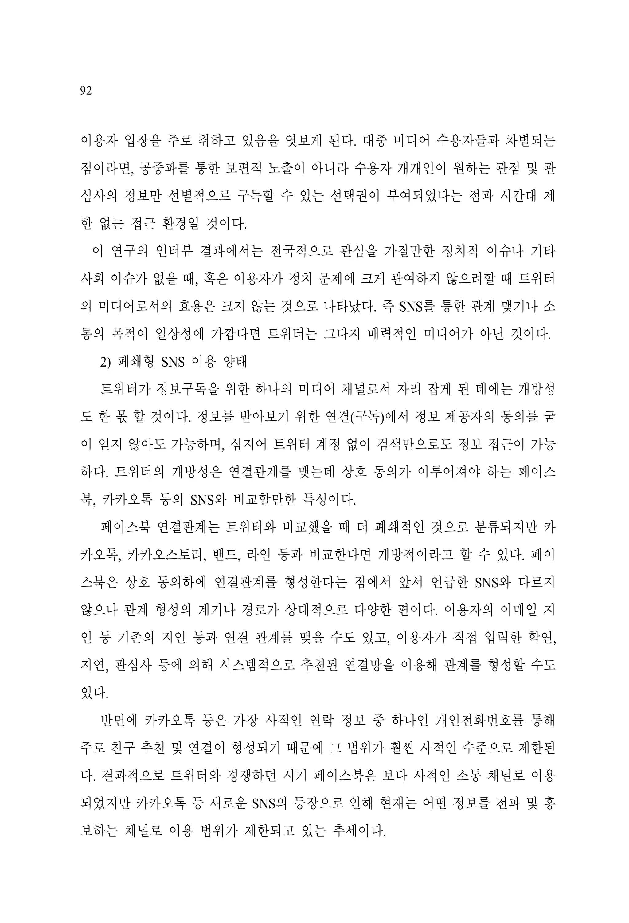 92

이용자 입장을 주로 취하고 있음을 엿보게 된다. 대중 미디어 수용자들과 차별되는
점이라면, 공중파를 통한 보편적 노출이 아니라 수용자 개개인이 원하는 관점 및 관
심사의 정보만 선별적으로 구독할 수 있는 선택권이 부여되었다는 점과 시간대 제
한 없는 접근 환경일 것이다.
이 연구의 인터뷰 결과에서는 전국적으로 관심을 가질만한 정치적 이슈나 기타
사회 이슈가 없을 때, 혹은 이용자가 정치 문제에 크게 관여하지 않으려할 때 트위터
의 미디어로서의 효용은 크지 않는 것으로 나타났다. 즉 SNS를 통한 관계 맺기나 소
통의 목적이 일상성에 가깝다면 트위터는 그다지 매력적인 미디어가 아닌 것이다.
2) 폐쇄형 SNS 이용 양태
트위터가 정보구독을 위한 하나의 미디어 채널로서 자리 잡게 된 데에는 개방성
도 한 몫 할 것이다. 정보를 받아보기 위한 연결(구독)에서 정보 제공자의 동의를 굳
이 얻지 않아도 가능하며, 심지어 트위터 계정 없이 검색만으로도 정보 접근이 가능
하다. 트위터의 개방성은 연결관계를 맺는데 상호 동의가 이루어져야 하는 페이스
북, 카카오톡 등의 SNS와 비교할만한 특성이다.
페이스북 연결관계는 트위터와 비교했을 때 더 폐쇄적인 것으로 분류되지만 카
카오톡, 카카오스토리, 밴드, 라인 등과 비교한다면 개방적이라고 할 수 있다. 페이
스북은 상호 동의하에 연결관계를 형성한다는 점에서 앞서 언급한 SNS와 다르지
않으나 관계 형성의 계기나 경로가 상대적으로 다양한 편이다. 이용자의 이메일 지
인 등 기존의 지인 등과 연결 관계를 맺을 수도 있고, 이용자가 직접 입력한 학연,
지연, 관심사 등에 의해 시스템적으로 추천된 연결망을 이용해 관계를 형성할 수도
있다.
반면에 카카오톡 등은 가장 사적인 연락 정보 중 하나인 개인전화번호를 통해
주로 친구 추천 및 연결이 형성되기 때문에 그 범위가 훨씬 사적인 수준으로 제한된
다. 결과적으로 트위터와 경쟁하던 시기 페이스북은 보다 사적인 소통 채널로 이용
되었지만 카카오톡 등 새로운 SNS의 등장으로 인해 현재는 어떤 정보를 전파 및 홍
보하는 채널로 이용 범위가 제한되고 있는 추세이다.

 