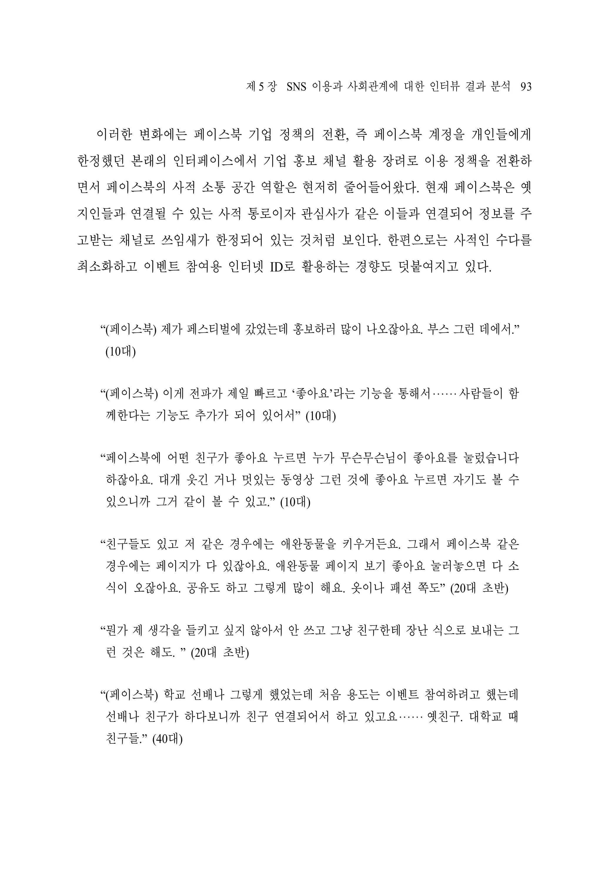 제 5 장 SNS 이용과 사회관계에 대한 인터뷰 결과 분석 93

이러한 변화에는 페이스북 기업 정책의 전환, 즉 페이스북 계정을 개인들에게
한정했던 본래의 인터페이스에서 기업 홍보 채널 활용 장려로 이용 정책을 전환하
면서 페이스북의 사적 소통 공간 역할은 현저히 줄어들어왔다. 현재 페이스북은 옛
지인들과 연결될 수 있는 사적 통로이자 관심사가 같은 이들과 연결되어 정보를 주
고받는 채널로 쓰임새가 한정되어 있는 것처럼 보인다. 한편으로는 사적인 수다를
최소화하고 이벤트 참여용 인터넷 ID로 활용하는 경향도 덧붙여지고 있다.

“(페이스북) 제가 페스티벌에 갔었는데 홍보하러 많이 나오잖아요. 부스 그런 데에서.”
(10대)
“(페이스북) 이게 전파가 제일 빠르고 ‘좋아요’라는 기능을 통해서‧‧‧‧‧‧사람들이 함
께한다는 기능도 추가가 되어 있어서” (10대)
“페이스북에 어떤 친구가 좋아요 누르면 누가 무슨무슨님이 좋아요를 눌렀습니다
하잖아요. 대개 웃긴 거나 멋있는 동영상 그런 것에 좋아요 누르면 자기도 볼 수
있으니까 그거 같이 볼 수 있고.” (10대)
“친구들도 있고 저 같은 경우에는 애완동물을 키우거든요. 그래서 페이스북 같은
경우에는 페이지가 다 있잖아요. 애완동물 페이지 보기 좋아요 눌러놓으면 다 소
식이 오잖아요. 공유도 하고 그렇게 많이 해요. 옷이나 패션 쪽도” (20대 초반)
“뭔가 제 생각을 들키고 싶지 않아서 안 쓰고 그냥 친구한테 장난 식으로 보내는 그
런 것은 해도. ” (20대 초반)
“(페이스북) 학교 선배나 그렇게 했었는데 처음 용도는 이벤트 참여하려고 했는데
선배나 친구가 하다보니까 친구 연결되어서 하고 있고요‧‧‧‧‧‧ 옛친구. 대학교 때
친구들.” (40대)

 