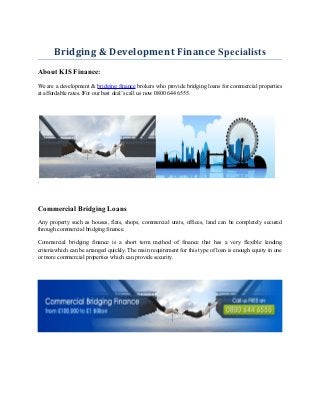 Bridging & Development Finance Specialists
About KIS Finance:
We are a development & bridging finance brokers who provide bridging loans for commercial properties
at affordable rates. For our best deal’s call us now 0800 644 6555.
.
Commercial Bridging Loans
Any property such as houses, flats, shops, commercial units, offices, land can be completely secured
through commercial bridging finance.
Commercial bridging finance is a short term method of finance that has a very flexible lending
criteriawhich can be arranged quickly. The main requirement for this type of loan is enough equity in one
or more commercial properties which can provide security.
 
