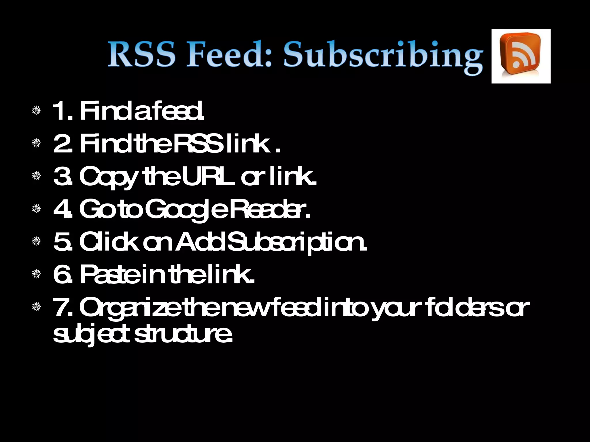 1. Find a feed. 2. Find the RSS link . 3. Copy the URL or link. 4. Go to Google Reader. 5. Click on Add Subscription. 6. Paste in the link. 7. Organize the new feed into your folders or subject structure.
