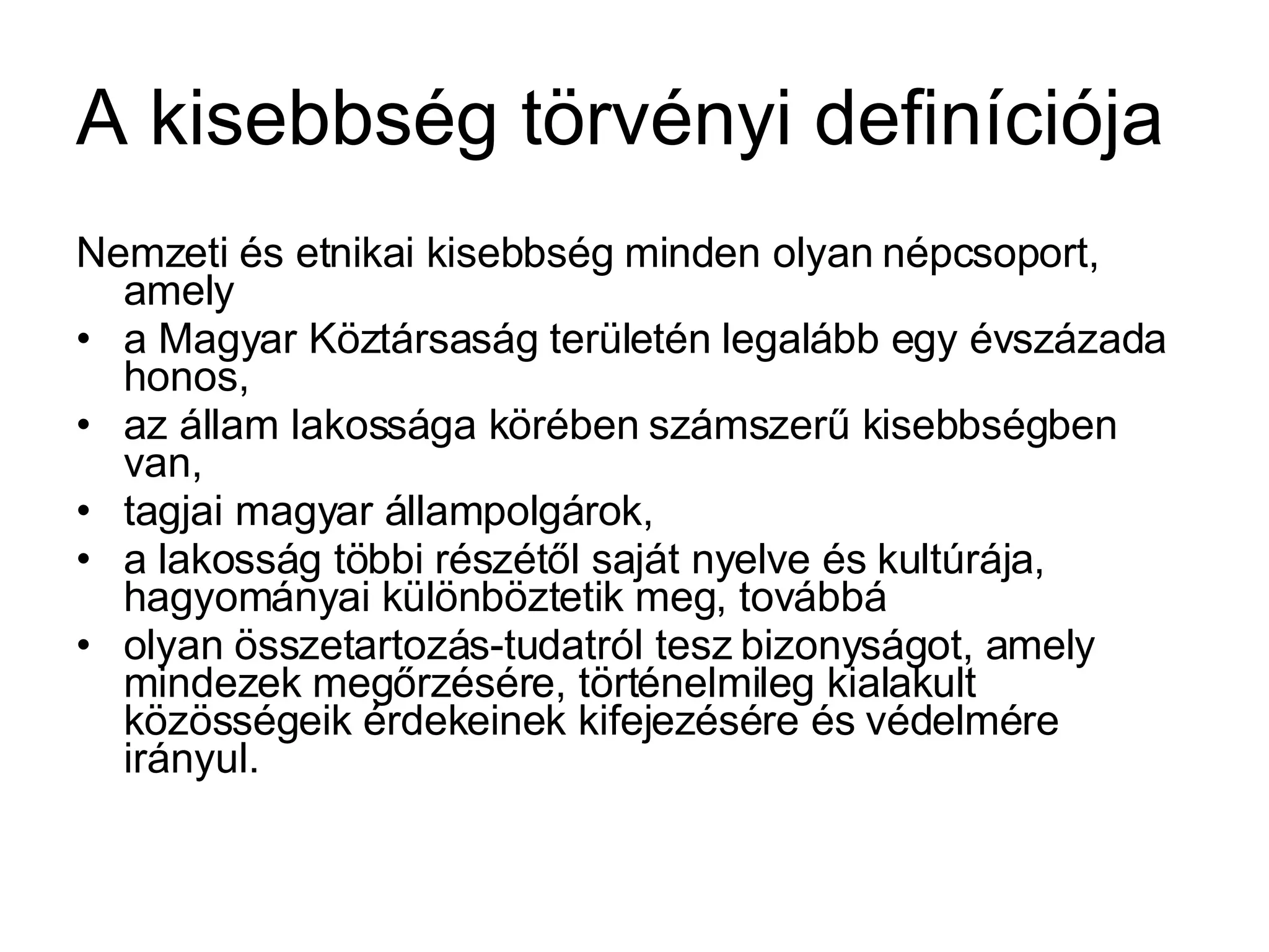 A kisebbség törvényi definíciója Nemzeti és etnikai kisebbség minden olyan népcsoport, amely  a Magyar Köztársaság területén legalább egy évszázada honos, az állam lakossága körében számszerű kisebbségben van, tagjai magyar állampolgárok, a lakosság többi részétől saját nyelve és kultúrája, hagyományai különböztetik meg, továbbá olyan összetartozás-tudatról tesz bizonyságot, amely mindezek megőrzésére, történelmileg kialakult közösségeik érdekeinek kifejezésére és védelmére irányul. 