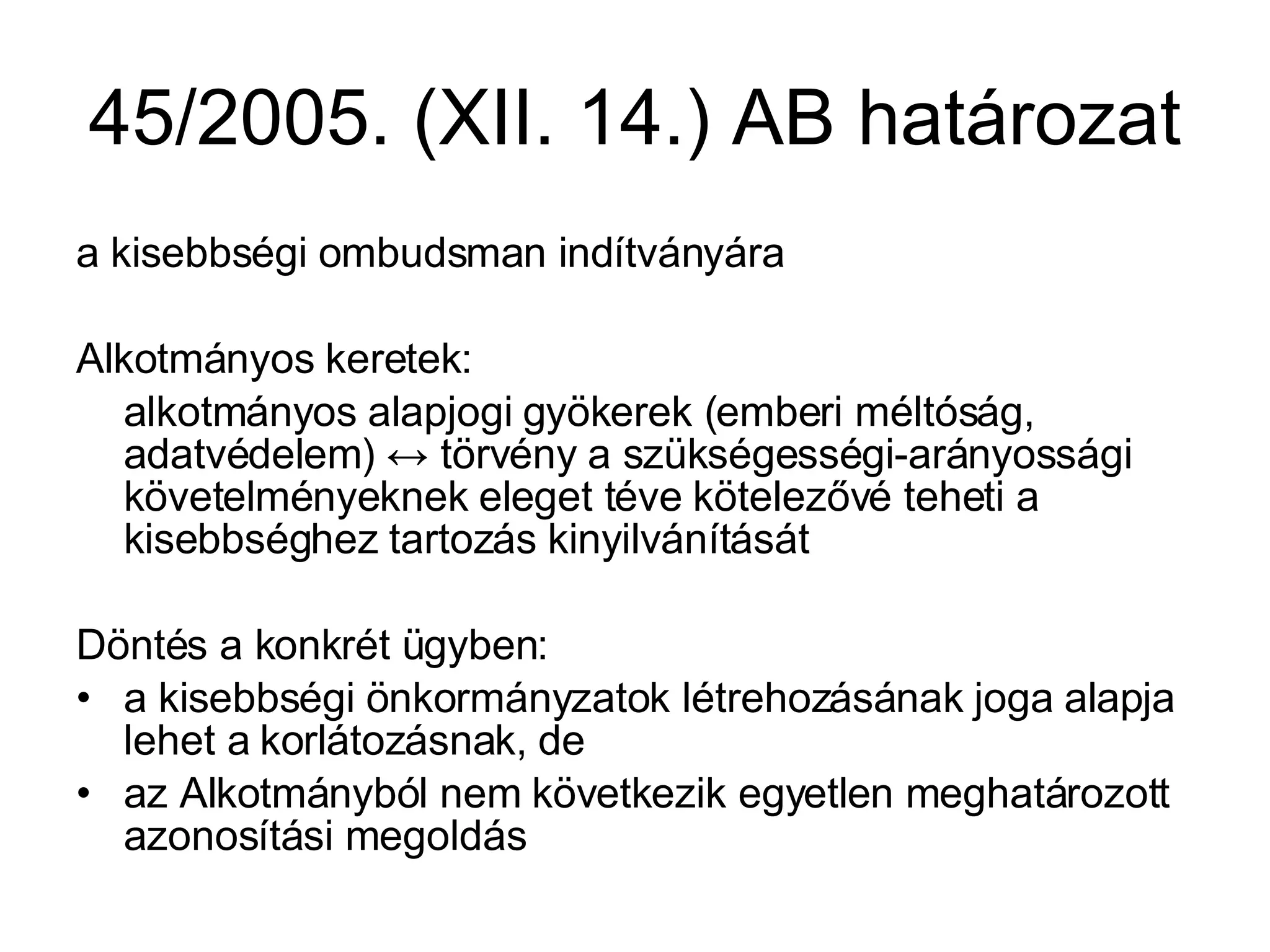45/2005. (XII. 14.) AB határozat a kisebbségi ombudsman indítványára Alkotmányos keretek: alkotmányos alapjogi gyökerek (emberi méltóság, adatvédelem)  ↔  törvény a szükségességi-arányossági követelményeknek eleget téve kötelezővé teheti a kisebbséghez tartozás kinyilvánítását Döntés a konkrét ügyben: a kisebbségi önkormányzatok létrehozásának joga alapja lehet a korlátozásnak, de az Alkotmányból nem következik egyetlen meghatározott azonosítási megoldás 