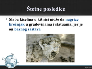Štetne posledice
• Slaba kiselina u kišnici može da nagrize
krečnjak u građevinama i statuama, jer je
on baznog sastava
 