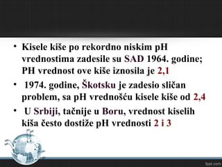 • Kisele kiše po rekordno niskim pH
vrednostima zadesile su SAD 1964. godine;
PH vrednost ove kiše iznosila je 2,1
• 1974. godine, Škotsku je zadesio sličan
problem, sa pH vrednošću kisele kiše od 2,4
• U Srbiji, tačnije u Boru, vrednost kiselih
kiša često dostiže pH vrednosti 2 i 3
 