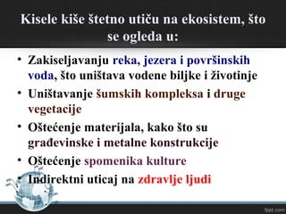 Kisele kiše štetno utiču na ekosistem, što
se ogleda u:
• Zakiseljavanju reka, jezera i površinskih
voda, što uništava vodene biljke i životinje
• Uništavanje šumskih kompleksa i druge
vegetacije
• Oštećenje materijala, kako što su
građevinske i metalne konstrukcije
• Oštećenje spomenika kulture
• Indirektni uticaj na zdravlje ljudi
 