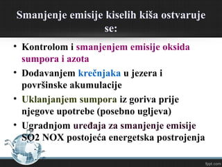Smanjenje emisije kiselih kiša ostvaruje
se:
• Kontrolom i smanjenjem emisije oksida
sumpora i azota
• Dodavanjem krečnjaka u jezera i
površinske akumulacije
• Uklanjanjem sumpora iz goriva pre njegove
upotrebe (posebno ugljeva)
• Ugradnjom uređaja za smanjenje emisije
SO2 NOX postojeća energetska postrojenja
 