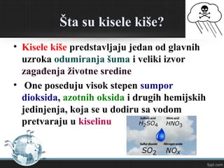 Šta su kisele kiše?
• Kisele kiše predstavljaju jedan od glavnih
uzroka odumiranja šuma i veliki izvor
zagađenja životne sredine
• One poseduju visok stepen sumpor
dioksida, azotnih oksida i drugih hemijskih
jedinjenja, koja se u dodiru sa vodom
pretvaraju u kiselinu
 