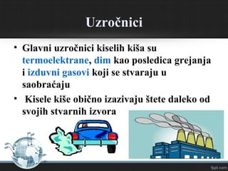 Uzročnici
• Glavni uzročnici kiselih kiša su
termoelektrane, dim kao posledica grejanja
i izduvni gasovi koji se stvaraju u
saobraćaju
• Kisele kiše obično izazivaju štete daleko od
svojih stvarnih izvora
 