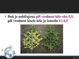 • Dok je uobičajena pH vrednost kiše oko 5,5,
pH vrednost kisele kiše je između 4 i 4,5
 