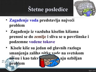 Štetne posledice
• Zagađenje voda predstavlja najveći problem
• Zagađenje iz vazduha kiselim kišama prenosi se
do zemlje i sliva se u površinske i podzemne
vodene tokove
• Kisele kiše su jedan od glavnih razloga smanjenja
zaliha pijaće vode na svetskom nivou i kao takve
predstavljaju ozbiljan problem
 