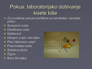 Pokus: laboratorijsko dobivanjePokus: laboratorijsko dobivanje
kisele kišekisele kiše
► Za izvođenje pokusa korištene su kemikalije i kemijskiZa izvođenje pokusa korištene su kemikalije i kemijski
pribor:pribor:
► Sumporni cvijetSumporni cvijet
► Destilirana vodaDestilirana voda
► MetiloranžMetiloranž
► Obojeni cvijet i list biljkeObojeni cvijet i list biljke
► Plavi lakmusov papirPlavi lakmusov papir
► Pneumatska kadaPneumatska kada
► Staklena pločaStaklena ploča
► ŽigiceŽigice
► Boca štrcaljkaBoca štrcaljka
 