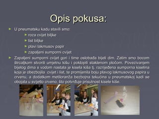 Opis pokusa:Opis pokusa:
► U pneumatsku kadu stavili smo:U pneumatsku kadu stavili smo:
► roza cvijet biljkeroza cvijet biljke
► list biljkelist biljke
► plavi lakmusov papirplavi lakmusov papir
► zapaljeni sumporni cvijetzapaljeni sumporni cvijet
► Zapaljeni sumporni cvijet gori i time oslobađa bijeli dim. Zatim smo bocomZapaljeni sumporni cvijet gori i time oslobađa bijeli dim. Zatim smo bocom
štrcaljkom stvorili umjetnu kišu i poklopili staklenom pločom. Povezivanjemštrcaljkom stvorili umjetnu kišu i poklopili staklenom pločom. Povezivanjem
bijelog dima s vodom nastala je kisela kiša tj. razrijeđena sumporna kiselinabijelog dima s vodom nastala je kisela kiša tj. razrijeđena sumporna kiselina
koja je obezbojila cvijet i list, te promijenila boju plavog lakmusovog papira ukoja je obezbojila cvijet i list, te promijenila boju plavog lakmusovog papira u
crvenu, a dodatkom metiloranža bezbojna tekućina u pneumatskoj kadi secrvenu, a dodatkom metiloranža bezbojna tekućina u pneumatskoj kadi se
obojala u svijetlo crveno, što potvrđuje prisutnost kisele kiše.obojala u svijetlo crveno, što potvrđuje prisutnost kisele kiše.
 
