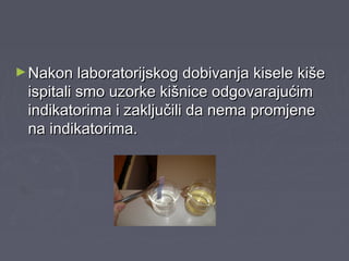 ►Nakon laboratorijskog dobivanja kisele kišeNakon laboratorijskog dobivanja kisele kiše
ispitali smo uzorke kišnice odgovarajućimispitali smo uzorke kišnice odgovarajućim
indikatorima i zaključili da nema promjeneindikatorima i zaključili da nema promjene
na indikatorima.na indikatorima.
 