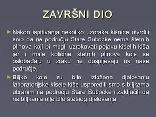 ZAVRŠNI DIOZAVRŠNI DIO
► Nakon ispitivanja nekoliko uzoraka kišnice utvrdiliNakon ispitivanja nekoliko uzoraka kišnice utvrdili
smo da na području Stare Subocke nema štetnihsmo da na području Stare Subocke nema štetnih
plinova koji bi mogli uzrokovati pojavu kiselih kišaplinova koji bi mogli uzrokovati pojavu kiselih kiša
jer i male količine štetnih plinova koje sejer i male količine štetnih plinova koje se
oslobađaju u zraku ne dospijevaju na našeoslobađaju u zraku ne dospijevaju na naše
područje.područje.
► Biljke koje su bile izložene djelovanjuBiljke koje su bile izložene djelovanju
laboratorijske kisele kiše usporedili smo s biljkamalaboratorijske kisele kiše usporedili smo s biljkama
ubranim na području Stare Subocke i zaključili daubranim na području Stare Subocke i zaključili da
na biljkama nije bilo štetnog djelovanja.na biljkama nije bilo štetnog djelovanja.
 
