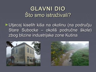 GLAVNI DIOGLAVNI DIO
Što smo istraživali?Što smo istraživali?
►Utjecaj kiselih kiša na okolinu (na područjuUtjecaj kiselih kiša na okolinu (na području
Stare Subocke – okoliš područne škole)Stare Subocke – okoliš područne škole)
zbog blizine industrijske zone Kutinazbog blizine industrijske zone Kutina
 