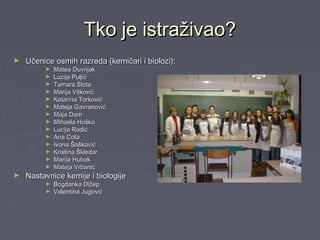 Tko je istraživao?Tko je istraživao?
► Učenice osmih razreda (kemičari i biolozi):Učenice osmih razreda (kemičari i biolozi):
► Matea DuvnjakMatea Duvnjak
► Lucija PuljićLucija Puljić
► Tamara SlotaTamara Slota
► Marija VitkovićMarija Vitković
► Katarina TorkovićKatarina Torković
► Mateja GavranovićMateja Gavranović
► Maja DamMaja Dam
► Mihaela HoškoMihaela Hoško
► Lucija RadićLucija Radić
► Ana CotaAna Cota
► Ivona ŠaškovićIvona Šašković
► Kristina ŠkledarKristina Škledar
► Marija HubakMarija Hubak
► Mateja VrbanićMateja Vrbanić
► Nastavnice kemije i biologijeNastavnice kemije i biologije
► Bogdanka DižepBogdanka Dižep
► Valentina JugovićValentina Jugović
 